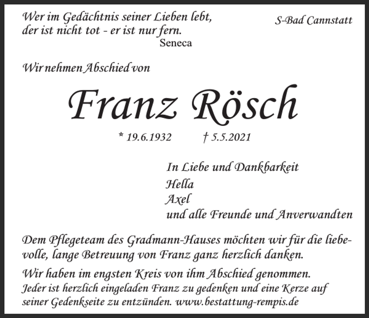 <p>Wer im Gedächtnis seiner Lieben lebt,<br />der ist nicht tot - er ist nur fern.</p><p>S-Bad Cannstatt</p><p>Seneca</p><p>Wir nehmen Abschied von</p><p>Franz Rösch<br />* 19.6.1932</p><p>† 5.5.2021</p><p>In Liebe und Dankbarkeit<br />Hella<br />Axel<br />und alle Freunde und Anverwandten<br />Dem Pflegeteam des Gradmann-Hauses möchten wir für die liebevolle, lange Betreuung von Franz ganz herzlich danken.<br />Wir haben im engsten Kreis von ihm Abschied genommen.</p><p>Jeder ist herzlich eingeladen Franz zu gedenken und eine Kerze auf<br />seiner Gedenkseite zu entzünden. www.bestattung-rempis.de</p>