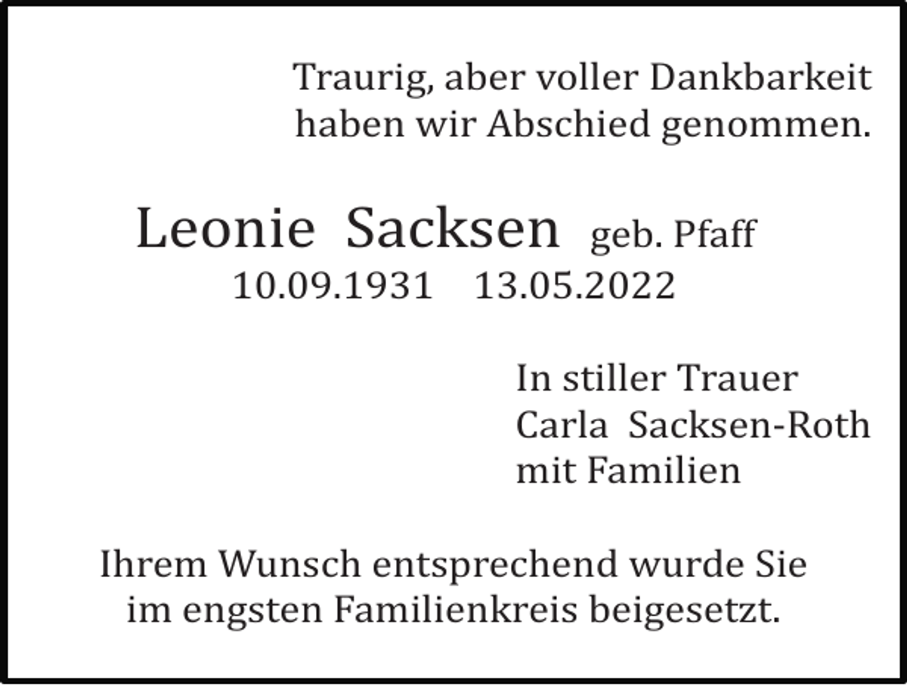 <p>Traurig, aber voller Dankbarkeit<br />haben wir Abschied genommen.</p><p>Leonie Sacksen</p><p>geb. Pfaff<br />10.09.1933.05.2022<br />In stiller Trauer<br />Carla Sacksen-Roth<br />mit Familien</p><p>Ihrem Wunsch entsprechend wurde Sie<br />im engsten Familienkreis beigesetzt.</p>