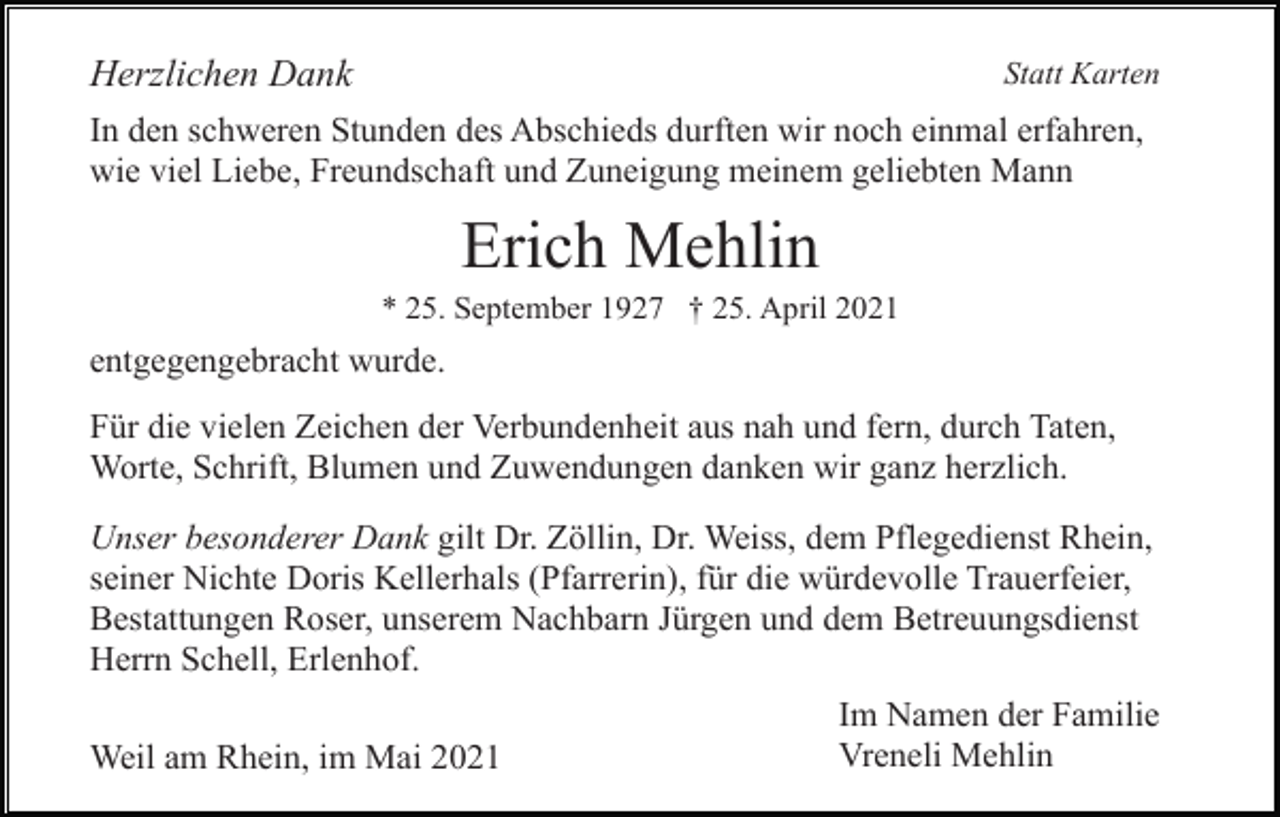 <p>Herzlichen Dank</p><p>Statt Karten</p><p>In den schweren Stunden des Abschieds durften wir noch einmal erfahren,<br />wie viel Liebe, Freundschaft und Zuneigung meinem geliebten Mann</p><p>Erich Mehlin<br />* 25. September 1927 † 25. April 2021</p><p>entgegengebracht wurde.<br />Für die vielen Zeichen der Verbundenheit aus nah und fern, durch Taten,<br />Worte, Schrift, Blumen und Zuwendungen danken wir ganz herzlich.<br />Unser besonderer Dank gilt Dr. Zöllin, Dr. Weiss, dem Pflegedienst Rhein,<br />seiner Nichte Doris Kellerhals (Pfarrerin), für die würdevolle Trauerfeier,<br />Bestattungen Roser, unserem Nachbarn Jürgen und dem Betreuungsdienst<br />Herrn Schell, Erlenhof.<br />Weil am Rhein, im Mai 2021</p><p>Im Namen der Familie<br />Vreneli Mehlin</p>