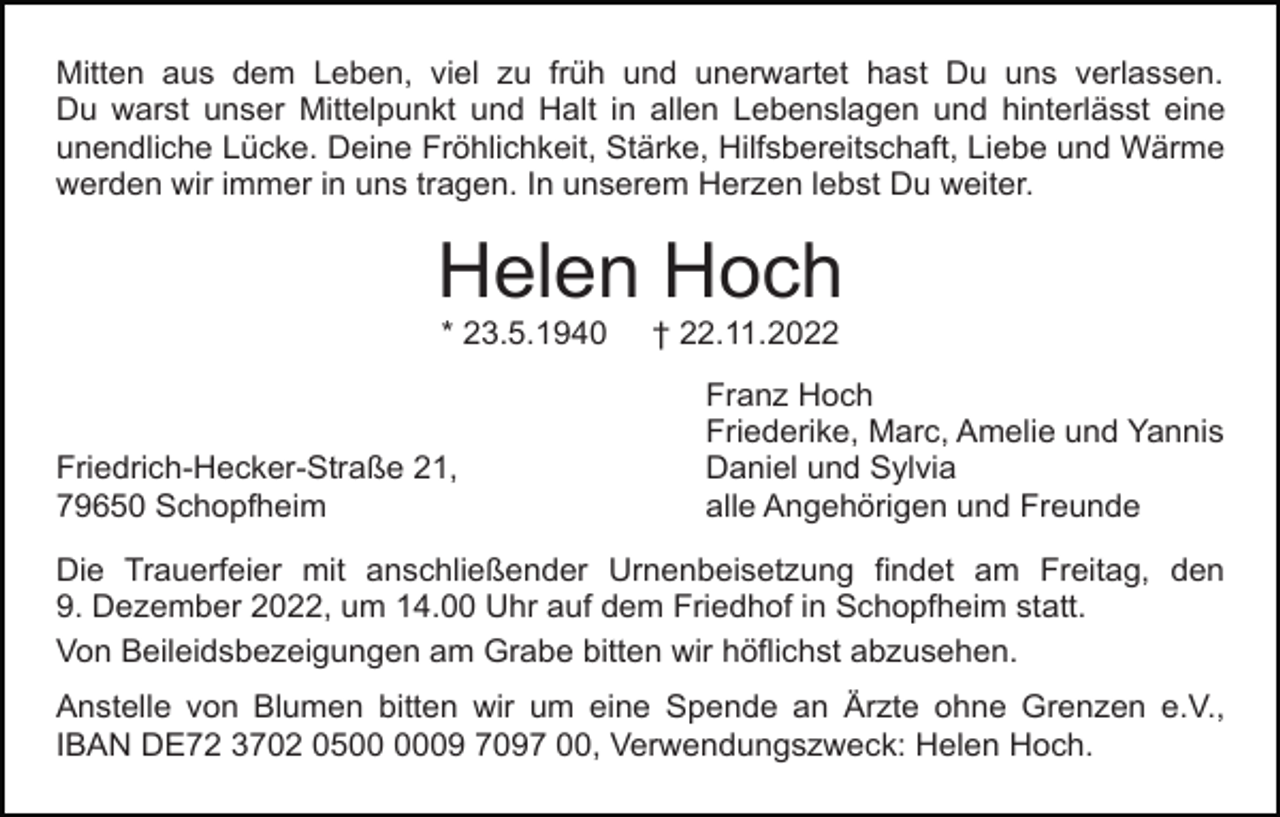 <p>Mitten aus dem Leben, viel zu früh und unerwartet hast Du uns verlassen.<br />Du warst unser Mittelpunkt und Halt in allen Lebenslagen und hinterlässt eine<br />unendliche Lücke. Deine Fröhlichkeit, Stärke, Hilfsbereitschaft, Liebe und Wärme<br />werden wir immer in uns tragen. In unserem Herzen lebst Du weiter.</p><p>Helen Hoch<br />* 23.5.1940</p><p>Friedrich-Hecker-Straße 21,<br />79650 Schopfheim</p><p>† 22.11.2022<br />Franz Hoch<br />Friederike, Marc, Amelie und Yannis<br />Daniel und Sylvia<br />alle Angehörigen und Freunde</p><p>Die Trauerfeier mit anschließender Urnenbeisetzung findet am Freitag, den<br />9. Dezember 2022, um 14.00 Uhr auf dem Friedhof in Schopfheim statt.<br />Von Beileidsbezeigungen am Grabe bitten wir höflichst abzusehen.<br />Anstelle von Blumen bitten wir um eine Spende an Ärzte ohne Grenzen e.V.,<br />IBAN DE72 3702 0509 7097 00, Verwendungszweck: Helen Hoch.</p>