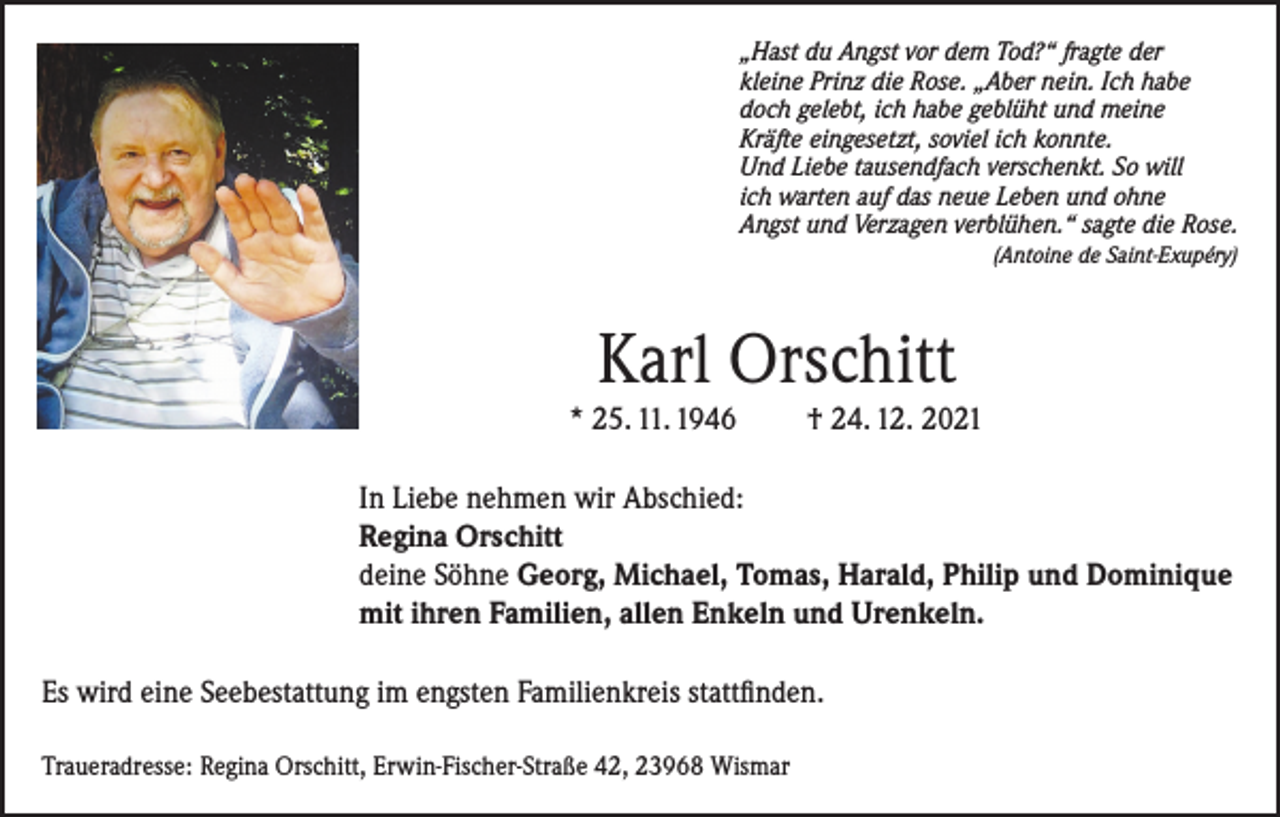 <p>„Hast du Angst vor dem Tod?“ fragte der<br />kleine Prinz die Rose. „Aber nein. Ich habe<br />doch gelebt, ich habe geblüht und meine<br />Kräfte eingesetzt, soviel ich konnte.<br />Und Liebe tausendfach verschenkt. So will<br />ich warten auf das neue Leben und ohne<br />Angst und Verzagen verblühen.“ sagte die Rose.</p><p>(Antoine de Saint-Exupéry)</p><p>Karl Orschitt<br />* 25. 11. 1946</p><p>† 24. 12. 2021</p><p>In Liebe nehmen wir Abschied:<br />Regina Orschitt<br />deine Söhne Georg, Michael, Tomas, Harald, Philip und Dominique<br />mit ihren Familien, allen Enkeln und Urenkeln.<br />Es wird eine Seebestattung im engsten Familienkreis stattfinden.<br />Traueradresse: Regina Orschitt, Erwin-Fischer-Straße 42, 23968 Wismar</p>