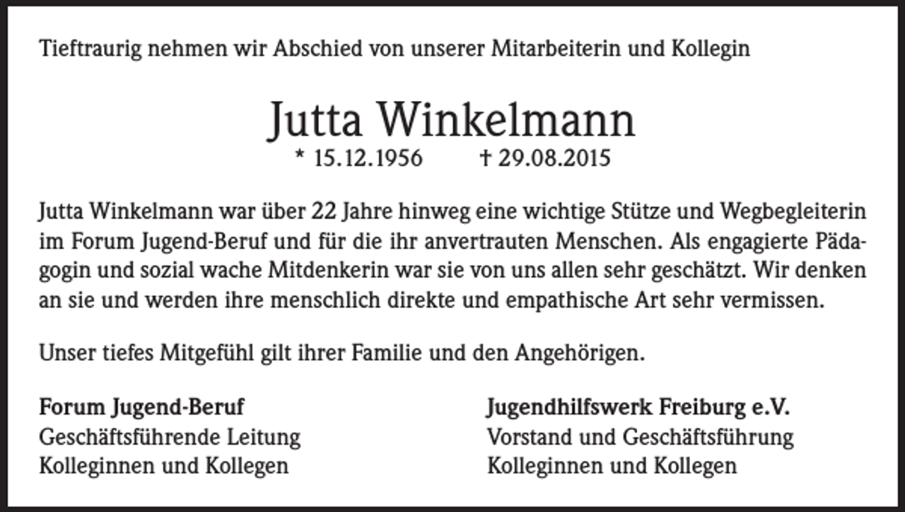 <p>Tieftraurig nehmen wir Abschied von unserer Mitarbeiterin und Kollegin</p><p>Jutta Winkelmann<br />* 15.12.1956</p><p>† 29.08.2015</p><p>Jutta Winkelmann war über 22 Jahre hinweg eine wichtige Stütze und Wegbegleiterin<br />im Forum Jugend-Beruf und für die ihr anvertrauten Menschen. Als engagierte Pädagogin und sozial wache Mitdenkerin war sie von uns allen sehr geschätzt. Wir denken<br />an sie und werden ihre menschlich direkte und empathische Art sehr vermissen.<br />Unser tiefes Mitgefühl gilt ihrer Familie und den Angehörigen.<br />Forum Jugend-Beruf<br />Geschäftsführende Leitung<br />Kolleginnen und Kollegen</p><p>Jugendhilfswerk Freiburg e.V.<br />Vorstand und Geschäftsführung<br />Kolleginnen und Kollegen</p>