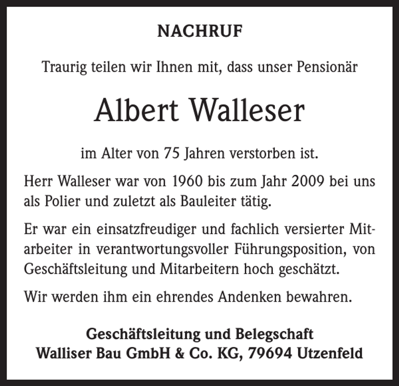 <p>NACHRUF<br />Traurig teilen wir Ihnen mit, dass unser Pensionär</p><p>Albert Walleser<br />im Alter von 75 Jahren verstorben ist.<br />Herr Walleser war von 1960 bis zum Jahr 2009 bei uns<br />als Polier und zuletzt als Bauleiter tätig.<br />Er war ein einsatzfreudiger und fachlich versierter Mitarbeiter in verantwortungsvoller Führungsposition, von<br />Geschäftsleitung und Mitarbeitern hoch geschätzt.<br />Wir werden ihm ein ehrendes Andenken bewahren.<br />Geschäftsleitung und Belegschaft<br />Walliser Bau GmbH &amp; Co. KG, 79694 Utzenfeld</p>