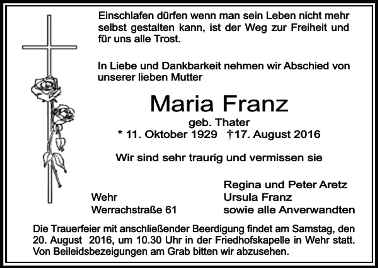 <p>Einschlafen dürfen wenn man sein Leben nicht mehr<br />selbst gestalten kann, ist der Weg zur Freiheit und<br />für uns alle Trost.<br />In Liebe und Dankbarkeit nehmen wir Abschied von<br />unserer lieben Mutter</p><p>Maria Franz</p><p>geb. Thater<br />* 11. Oktober 1929<br />17. August 2016<br />Wir sind sehr traurig und vermissen sie<br />Wehr<br />Werrachstraße 61</p><p>Regina und Peter Aretz<br />Ursula Franz<br />sowie alle Anverwandten</p><p>Die Trauerfeier mit anschließender Beerdigung findet am Samstag, den<br />20. August 2016, um 10.30 Uhr in der Friedhofskapelle in Wehr statt.<br />Von Beileidsbezeigungen am Grab bitten wir abzusehen.</p>