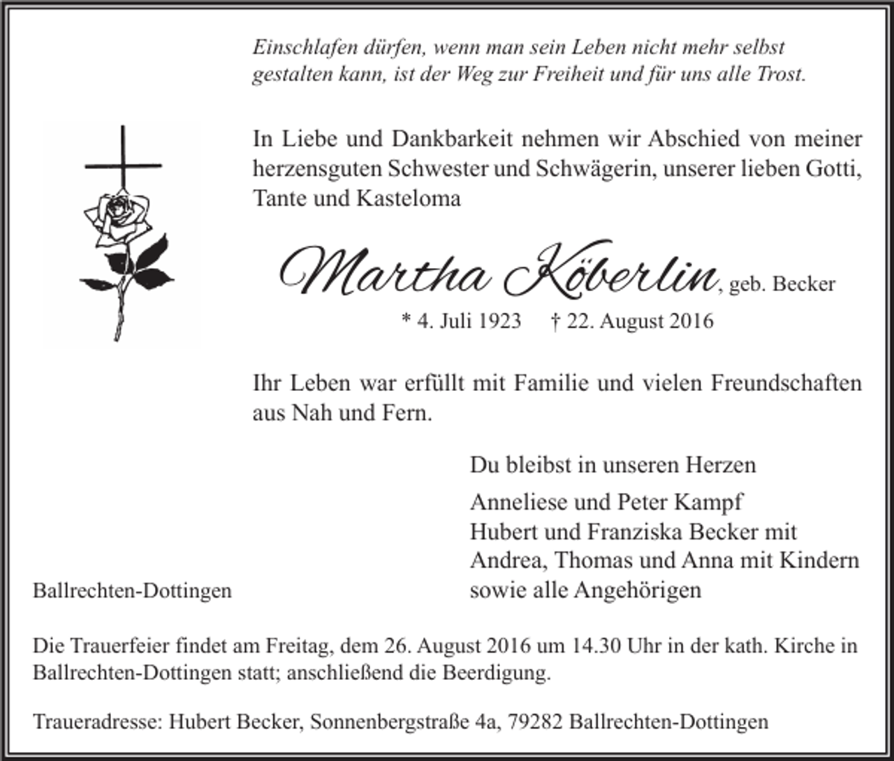 <p>Einschlafen dürfen, wenn man sein Leben nicht mehr selbst<br />gestalten kann, ist der Weg zur Freiheit und für uns alle Trost.</p><p>In Liebe und Dankbarkeit nehmen wir Abschied von meiner<br />herzensguten Schwester und Schwägerin, unserer lieben Gotti,<br />Tante und Kasteloma</p><p>Martha Köberlin</p><p>, geb. Becker</p><p>* 4. Juli 1923</p><p>† 22. August 2016</p><p>Ihr Leben war erfüllt mit Familie und vielen Freundschaften<br />aus Nah und Fern.</p><p>Ballrechten-Dottingen</p><p>Du bleibst in unseren Herzen<br />Anneliese und Peter Kampf<br />Hubert und Franziska Becker mit<br />Andrea, Thomas und Anna mit Kindern<br />sowie alle Angehörigen</p><p>Die Trauerfeier findet am Freitag, dem 26. August 2016 um 14.30 Uhr in der kath. Kirche in<br />Ballrechten-Dottingen statt; anschließend die Beerdigung.<br />Traueradresse: Hubert Becker, Sonnenbergstraße 4a, 79282 Ballrechten-Dottingen</p>