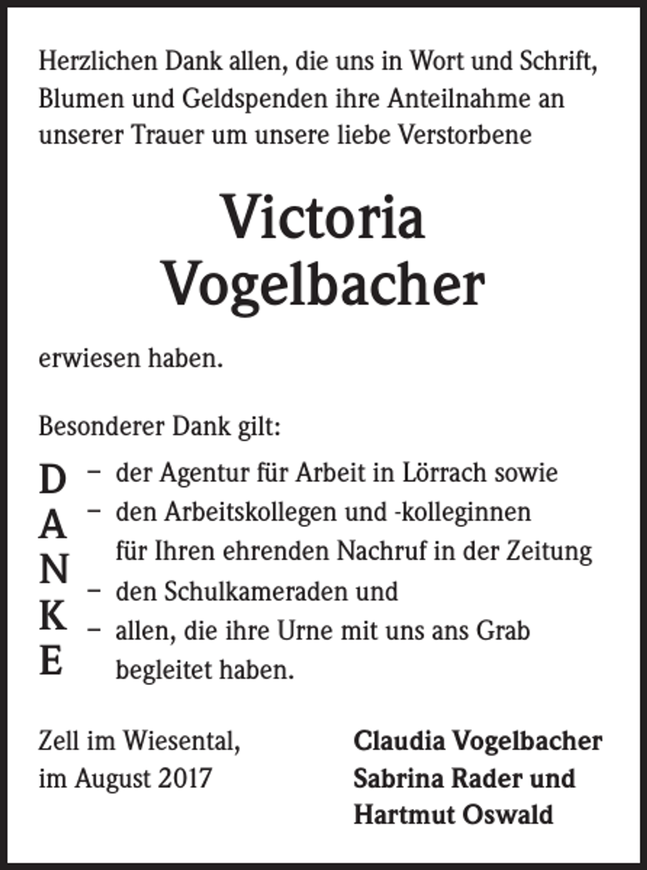 <p>Herzlichen Dank allen, die uns in Wort und Schrift,<br />Blumen und Geldspenden ihre Anteilnahme an<br />unserer Trauer um unsere liebe Verstorbene</p><p>Victoria<br />Vogelbacher<br />erwiesen haben.<br />Besonderer Dank gilt:</p><p>D<br />A<br />N<br />K<br />E</p><p>– der Agentur für Arbeit in Lörrach sowie<br />– den Arbeitskollegen und -kolleginnen<br />für Ihren ehrenden Nachruf in der Zeitung<br />– den Schulkameraden und<br />– allen, die ihre Urne mit uns ans Grab<br />begleitet haben.</p><p>Zell im Wiesental,<br />im August 2017</p><p>Claudia Vogelbacher<br />Sabrina Rader und<br />Hartmut Oswald</p>