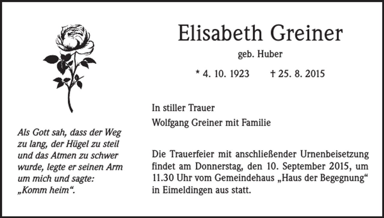 <p>Elisabeth Greiner<br />geb. Huber<br />* 4. 10. 1923 † 25. 8. 2015</p><p>Als Gott sah, dass der Weg<br />zu lang, der Hügel zu steil<br />und das Atmen zu schwer<br />wurde, legte er seinen Arm<br />um mich und sagte:<br />„Komm heim“.</p><p>In stiller Trauer<br />Wolfgang Greiner mit Familie<br />Die Trauerfeier mit anschließender Urnenbeisetzung<br />findet am Donnerstag, den 10. September 2015, um<br />11.30 Uhr vom Gemeindehaus „Haus der Begegnung“<br />in Eimeldingen aus statt.</p>