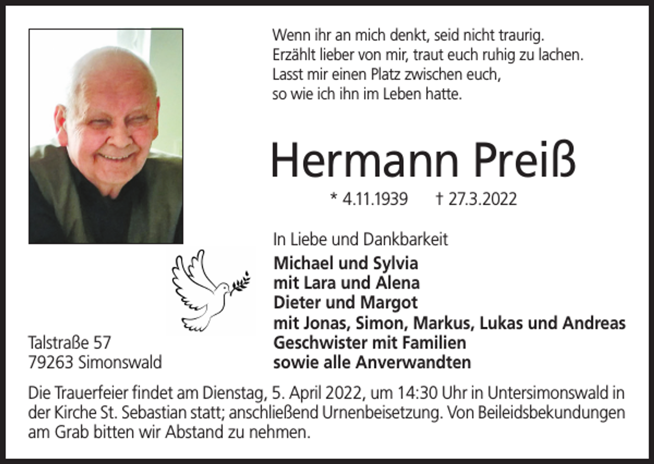 <p>Wenn ihr an mich denkt, seid nicht traurig.<br />Erzählt lieber von mir, traut euch ruhig zu lachen.<br />Lasst mir einen Platz zwischen euch,<br />so wie ich ihn im Leben hatte.</p><p>Hermann Preiß<br />* 4.11.1939</p><p>Talstraße 59263 Simonswald</p><p>† 27.3.2022</p><p>In Liebe und Dankbarkeit<br />Michael und Sylvia<br />mit Lara und Alena<br />Dieter und Margot<br />mit Jonas, Simon, Markus, Lukas und Andreas<br />Geschwister mit Familien<br />sowie alle Anverwandten</p><p>Die Trauerfeier findet am Dienstag, 5. April 2022, um 14:30 Uhr in Untersimonswald in<br />der Kirche St. Sebastian statt; anschließend Urnenbeisetzung. Von Beileidsbekundungen<br />am Grab bitten wir Abstand zu nehmen.</p>