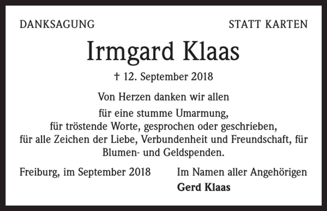<p>DANKSAGUNG</p><p>STATT KARTEN</p><p>Irmgard Klaas<br />† 12. September 2018<br />Von Herzen danken wir allen<br />für eine stumme Umarmung,<br />für tröstende Worte, gesprochen oder geschrieben,<br />für alle Zeichen der Liebe, Verbundenheit und Freundschaft, für<br />Blumen- und Geldspenden.<br />Freiburg, im September 2018</p><p>Im Namen aller Angehörigen<br />Gerd Klaas</p>