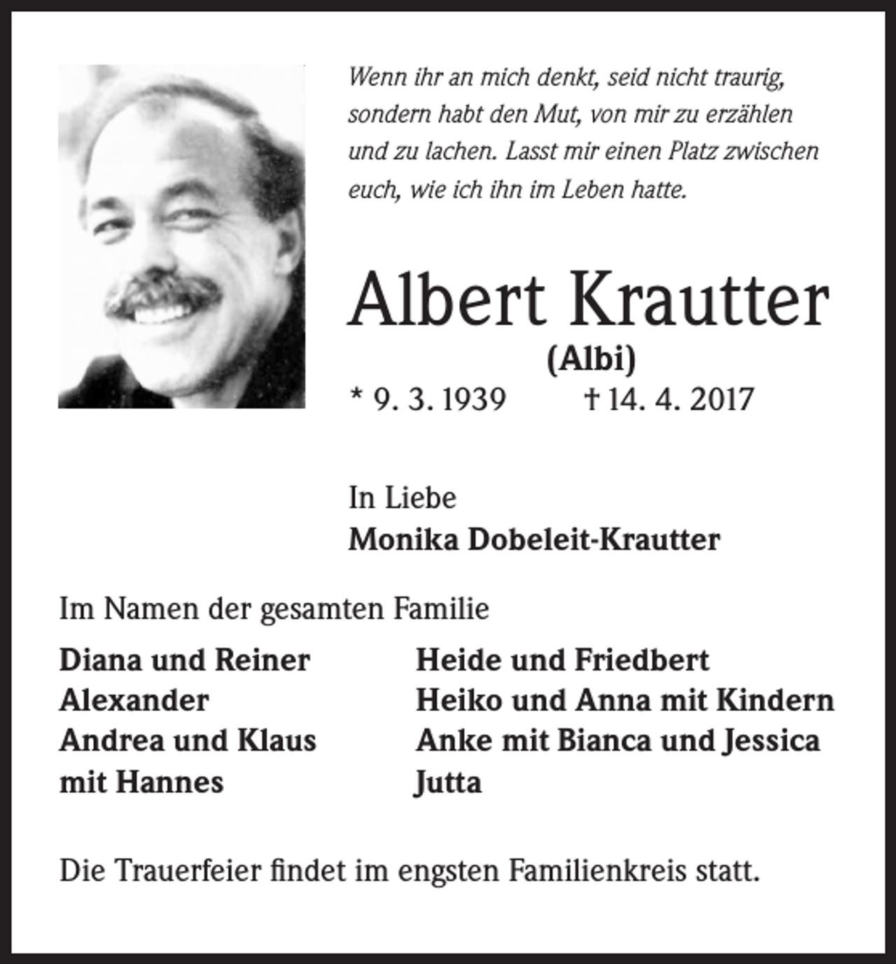 <p>Wenn ihr an mich denkt, seid nicht traurig,<br />sondern habt den Mut, von mir zu erzählen<br />und zu lachen. Lasst mir einen Platz zwischen<br />euch, wie ich ihn im Leben hatte.</p><p>Albert Krautter<br />(Albi)</p><p>* 9. 3. 1939</p><p>† 14. 4. 2017</p><p>In Liebe<br />Monika Dobeleit-Krautter<br />Im Namen der gesamten Familie<br />Diana und Reiner<br />Heide und Friedbert<br />Alexander<br />Heiko und Anna mit Kindern<br />Andrea und Klaus<br />Anke mit Bianca und Jessica<br />mit Hannes<br />Jutta<br />Die Trauerfeier findet im engsten Familienkreis statt.</p>