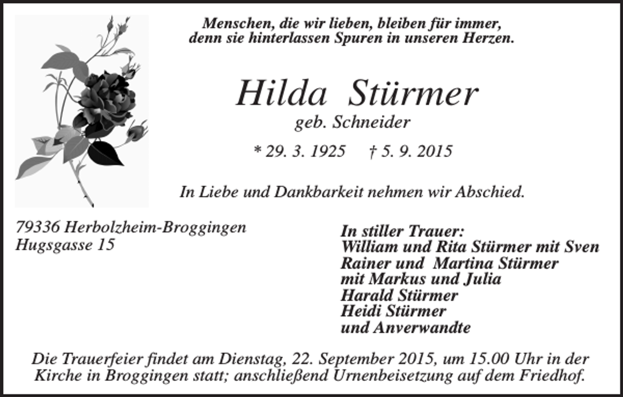 <p>Menschen, die wir lieben, bleiben für immer,<br />denn sie hinterlassen Spuren in unseren Herzen.</p><p>Hilda Stürmer<br />geb. Schneider<br />* 29. 3. 1925</p><p>† 5. 9. 2015</p><p>In Liebe und Dankbarkeit nehmen wir Abschied.<br />79336 Herbolzheim-Broggingen<br />Hugsgasse 15</p><p>In stiller Trauer:<br />William und Rita Stürmer mit Sven<br />Rainer und Martina Stürmer<br />mit Markus und Julia<br />Harald Stürmer<br />Heidi Stürmer<br />und Anverwandte</p><p>Die Trauerfeier findet am Dienstag, 22. September 2015, um 15.00 Uhr in der<br />Kirche in Broggingen statt; anschließend Urnenbeisetzung auf dem Friedhof.</p>