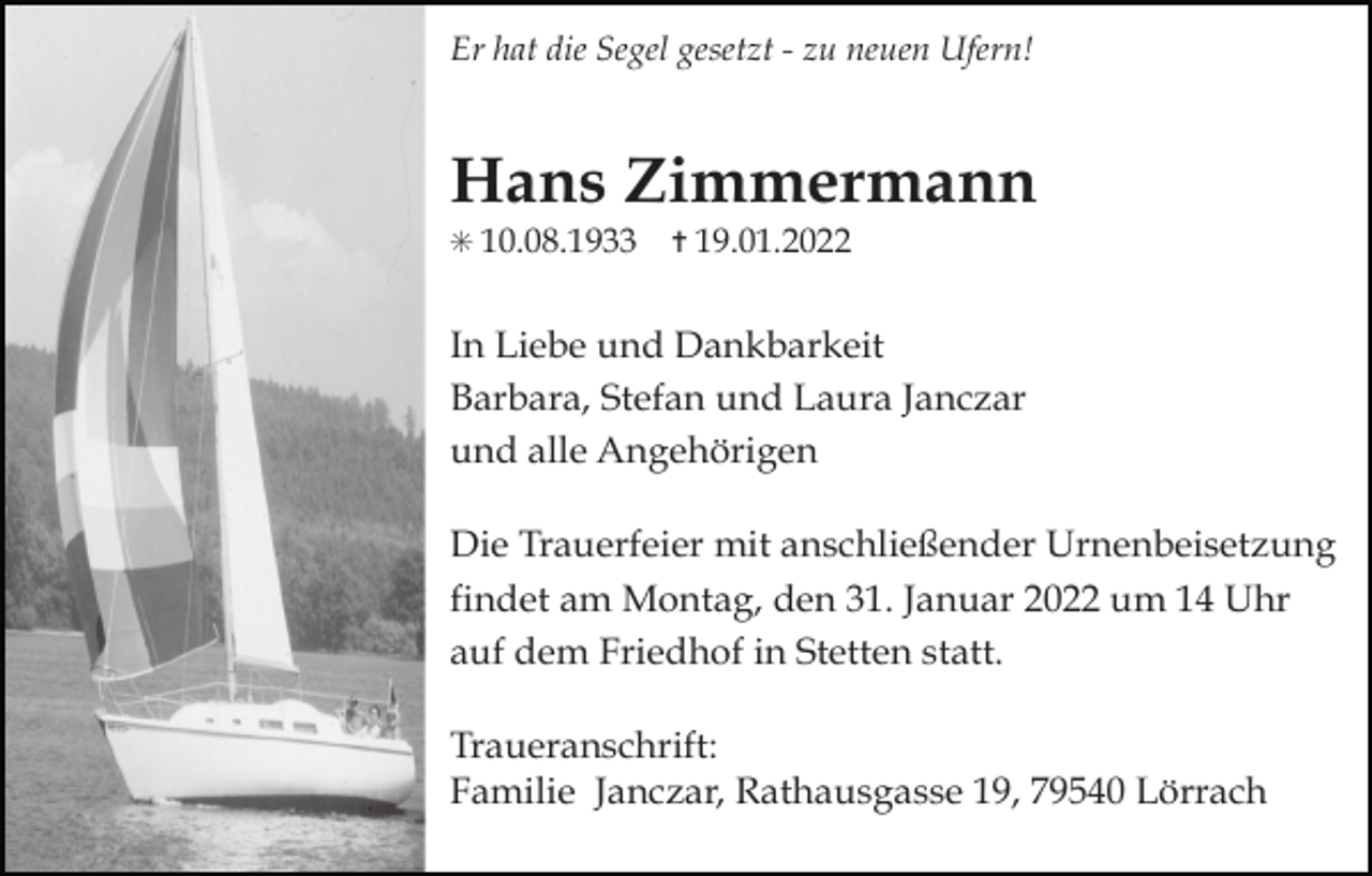 <p>Er hat die Segel gesetzt - zu neuen Ufern!</p><p>Hans Zimmermann<br />✳ 10.08.1933</p><p>✝ 19.01.2022</p><p>In Liebe und Dankbarkeit<br />Barbara, Stefan und Laura Janczar<br />und alle Angehörigen<br />Die Trauerfeier mit anschließender Urnenbeisetzung<br />findet am Montag, den 31. Januar 2022 um 14 Uhr<br />auf dem Friedhof in Stetten statt.<br />Traueranschrift:<br />Familie Janczar, Rathausgasse 19, 79540 Lörrach</p>