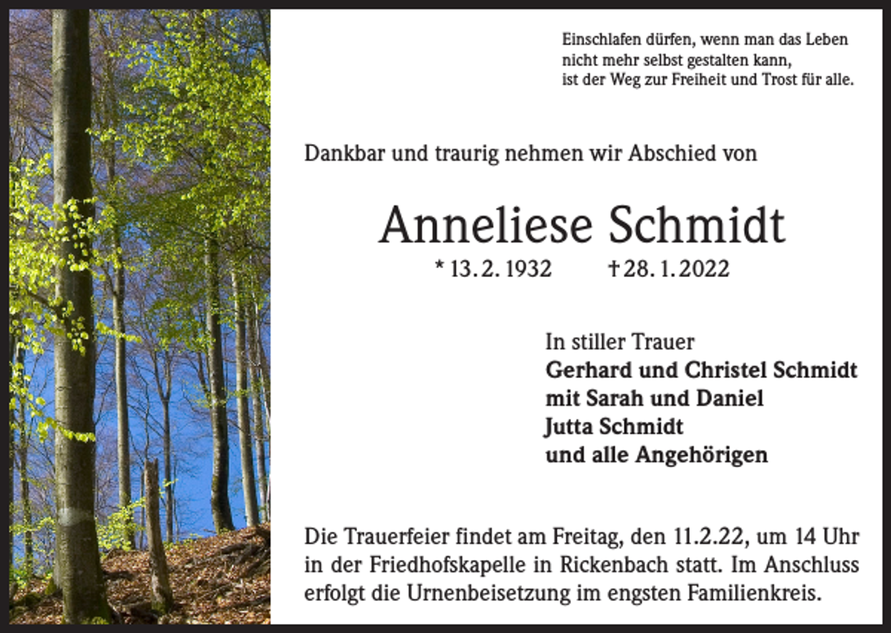 <p>Einschlafen dürfen, wenn man das Leben<br />nicht mehr selbst gestalten kann,<br />ist der Weg zur Freiheit und Trost für alle.</p><p>Dankbar und traurig nehmen wir Abschied von</p><p>Anneliese Schmidt<br />* 13. 2. 1932</p><p>† 28. 1. 2022</p><p>In stiller Trauer<br />Gerhard und Christel Schmidt<br />mit Sarah und Daniel<br />Jutta Schmidt<br />und alle Angehörigen<br />Die Trauerfeier findet am Freitag, den 11.2.22, um 14 Uhr<br />in der Friedhofskapelle in Rickenbach statt. Im Anschluss<br />erfolgt die Urnenbeisetzung im engsten Familienkreis.</p>