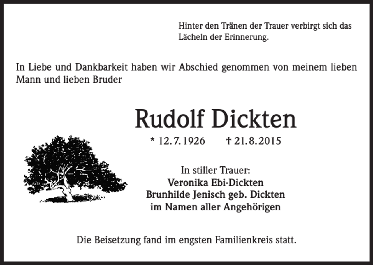 <p>Hinter den Tränen der Trauer verbirgt sich das<br />Lächeln der Erinnerung.</p><p>In Liebe und Dankbarkeit haben wir Abschied genommen von meinem lieben<br />Mann und lieben Bruder</p><p>Rudolf Dickten<br />* 12. 7. 1926 † 21. 8. 2015<br />In stiller Trauer:<br />Veronika Ebi-Dickten<br />Brunhilde Jenisch geb. Dickten<br />im Namen aller Angehörigen<br />Die Beisetzung fand im engsten Familienkreis statt.</p>