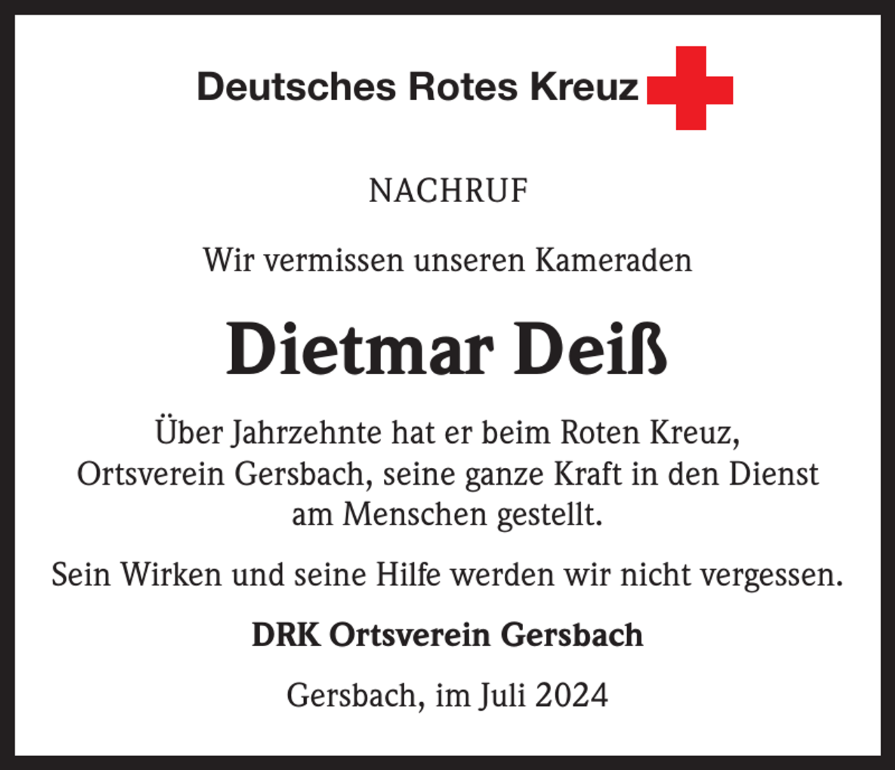 <p>Deutsches Rotes Kreuz<br />NACHRUF<br />Wir vermissen unseren Kameraden</p><p>Dietmar Deiß<br />Über Jahrzehnte hat er beim Roten Kreuz,<br />Ortsverein Gersbach, seine ganze Kraft in den Dienst<br />am Menschen gestellt.<br />Sein Wirken und seine Hilfe werden wir nicht vergessen.<br />DRK Ortsverein Gersbach<br />Gersbach, im Juli 2024</p>
