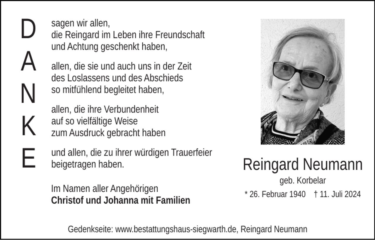 <p>D<br />A<br />N<br />K<br />E</p><p>sagen wir allen,<br />die Reingard im Leben ihre Freundschaft<br />und Achtung geschenkt haben,<br />allen, die sie und auch uns in der Zeit<br />des Loslassens und des Abschieds<br />so mitfühlend begleitet haben,<br />allen, die ihre Verbundenheit<br />auf so vielfältige Weise<br />zum Ausdruck gebracht haben<br />und allen, die zu ihrer würdigen Trauerfeier<br />beigetragen haben.<br />Im Namen aller Angehörigen<br />Christof und Johanna mit Familien</p><p>Reingard Neumann<br />geb. Korbelar<br />* 26. Februar 1940 † 11. Juli 2024</p><p>Gedenkseite: www.bestattungshaus-siegwarth.de, Reingard Neumann</p>