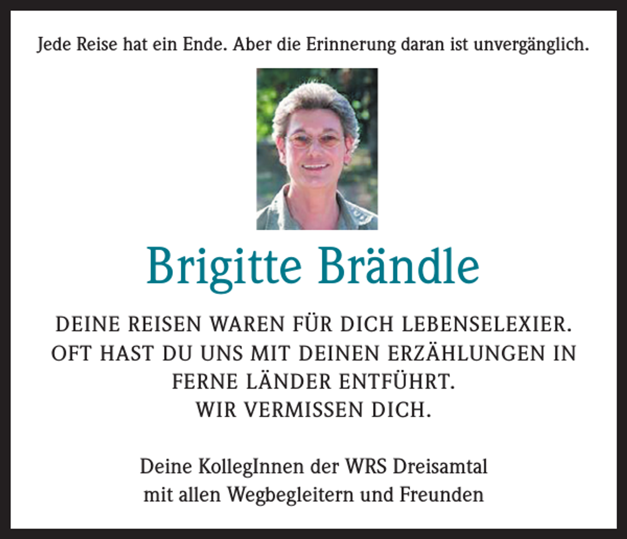 <p>Jede Reise hat ein Ende. Aber die Erinnerung daran ist unvergänglich.</p><p>Brigitte Brändle<br />DEINE REISEN WAREN FÜR DICH LEBENSELEXIER.<br />OFT HAST DU UNS MIT DEINEN ERZÄHLUNGEN IN<br />FERNE LÄNDER ENTFÜHRT.<br />WIR VERMISSEN DICH.<br />Deine KollegInnen der WRS Dreisamtal<br />mit allen Wegbegleitern und Freunden</p>
