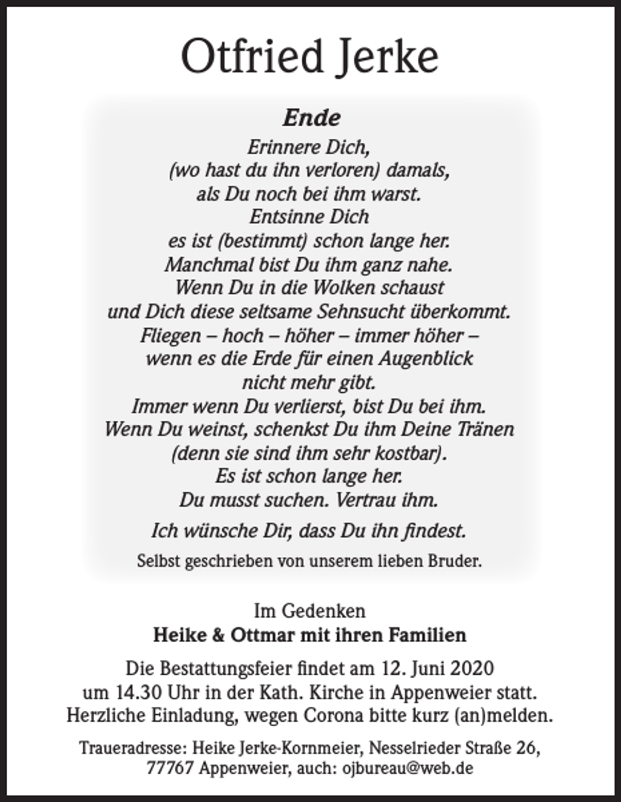 <p>Otfried Jerke<br />Ende<br />Erinnere Dich,<br />(wo hast du ihn verloren) damals,<br />als Du noch bei ihm warst.<br />Entsinne Dich<br />es ist (bestimmt) schon lange her.<br />Manchmal bist Du ihm ganz nahe.<br />Wenn Du in die Wolken schaust<br />und Dich diese seltsame Sehnsucht überkommt.<br />Fliegen – hoch – höher – immer höher –<br />wenn es die Erde für einen Augenblick<br />nicht mehr gibt.<br />Immer wenn Du verlierst, bist Du bei ihm.<br />Wenn Du weinst, schenkst Du ihm Deine Tränen<br />(denn sie sind ihm sehr kostbar).<br />Es ist schon lange her.<br />Du musst suchen. Vertrau ihm.<br />Ich wünsche Dir, dass Du ihn findest.<br />Selbst geschrieben von unserem lieben Bruder.</p><p>Im Gedenken<br />Heike &amp; Ottmar mit ihren Familien<br />Die Bestattungsfeier findet am 12. Juni 2020<br />um 14.30 Uhr in der Kath. Kirche in Appenweier statt.<br />Herzliche Einladung, wegen Corona bitte kurz (an)melden.<br />Traueradresse: Heike Jerke-Kornmeier, Nesselrieder Straße 26,<br />77767 Appenweier, auch: ojbureau@web.de</p>