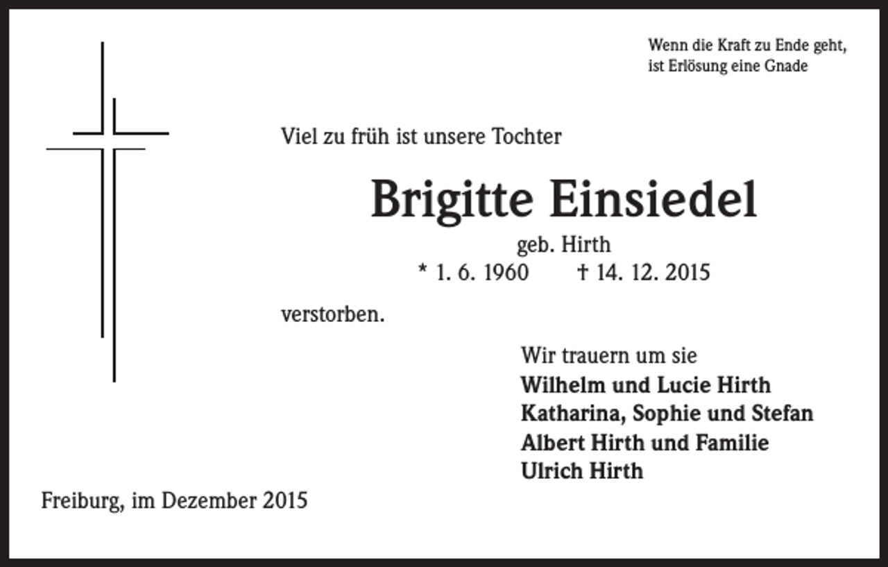 <p>Viel zu früh ist unsere Tochter</p><p>verstorben.</p><p>Wenn die Kraft zu Ende geht,<br />ist Erlösung eine Gnade</p><p>Brigitte Einsiedel<br />geb. Hirth<br />* 1. 6. 1960 † 14. 12. 2015</p><p>Freiburg, im Dezember 2015</p><p>ir trauern um sie<br />W<br />Wilhelm und Lucie Hirth<br />Katharina, Sophie und Stefan<br />Albert Hirth und Familie<br />Ulrich Hirth</p>