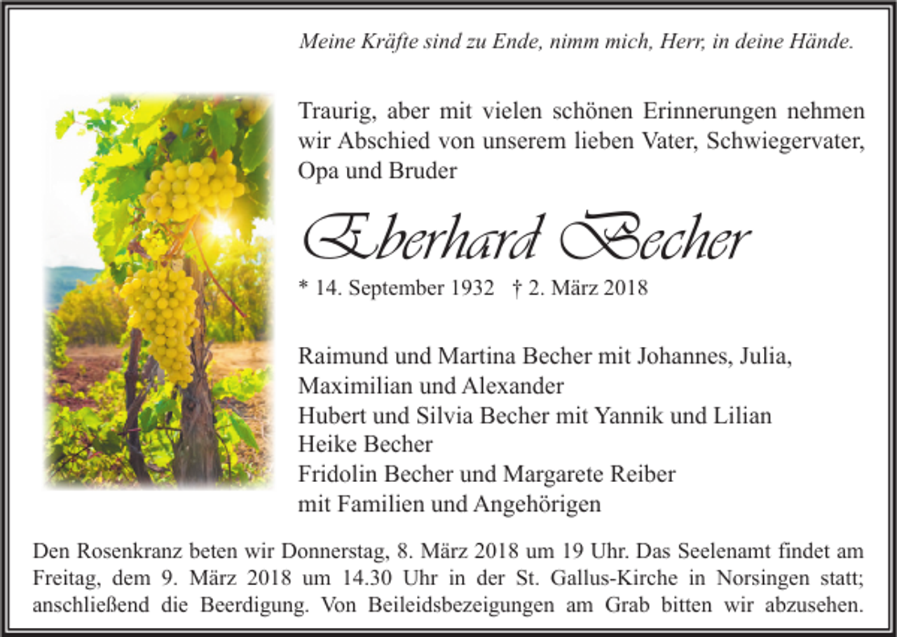 <p>MMeine<br />ei n e Kr<br />Kräfte<br />äft e sisind<br />n d z zu<br />u EEnde,<br />n d e, ninimm<br />m m mimich,<br />c h, HHerr,<br />err, i nind deine<br />ei n e HHände.<br />ä n d e.</p><p>Tr a uri g, aaber<br />Traurig,<br />b er mit<br />mit vivielen<br />el e n sschönen<br />c h ö n e n Eri<br />Erinnerungen<br />n n er u n g e n nnehmen<br />e h me n<br />wir<br />bs c hi e d vvon<br />o n uunserem<br />ns er e m lilieben<br />e b e n Vat<br />er, SSchwiegervater,<br />c h wi e g er v at er,<br />wir AAbschied<br />Vater,<br />OOpa<br />p a uund<br />n d Br<br />u d er<br />Bruder</p><p>Eberhard Becher<br />Eberhard<br />Becher<br />** 114.<br />4. September<br />S e pt e m b er 11932<br />9 3 2 †† 2.<br />2. März<br />M är z 22</p><p>RRaimund<br />ai m u n d uund<br />n d Martina<br />M arti n a BBecher<br />e c h er mit<br />mit JJohannes,<br />o h a n n es, JJulia,<br />uli a,<br />MMaximilian<br />a xi mili a n u und<br />n d AlAlexander<br />e x a n d er<br />Silvia<br />Yannik<br />Lilian<br />HHubert<br />u b ert uund<br />n d Sil<br />vi a BBecher<br />e c h er mit<br />mit Ya<br />n ni k uund<br />n d Lili<br />an<br />HHeike<br />ei k e BBecher<br />e c h er<br />Fridolin<br />Fri<br />d oli n Becher<br />B e c h er uund<br />n d Margarete<br />M ar g ar et e Reiber<br />R ei b er<br />mitFFamilien<br />mit<br />a mili e n uund<br />n d AAngehörigen<br />n g e h öri g e n<br />Den<br />wir DDonnerstag,<br />D e n RRosenkranz<br />os e n kr a n z bbeten<br />et e n wir<br />o n n erst a g, 8.8. März<br />M är z 22018<br />0 1 8 uum<br />m 11 UUhr.<br />hr. DDas<br />as SSeelenamt<br />e el e n a mt fifindet<br />n d et aam<br />m<br />Freitag,<br />Fr eit a g, ddem<br />e m 9.9. März<br />M är z 22018<br />0 1 8 uum<br />m 114.30<br />4. 3 0 Uhr<br />U hr iin<br />n dder<br />er St.<br />St. Gallus-Kirche<br />G all us- Kir c h e i in<br />n Norsingen<br />N orsi n g e n ststatt;<br />att;<br />anschließend<br />a ns c hli e ß e n d die<br />di e Beerdigung.<br />B e er di g u n g. Von<br />Vo n Beileidsbezeigungen<br />B eil ei ds b e z ei g u n g e n aamm Grab<br />Gr a b bitten<br />bitt e n wir<br />wir aabzusehen.<br />b z us e h e n.</p>