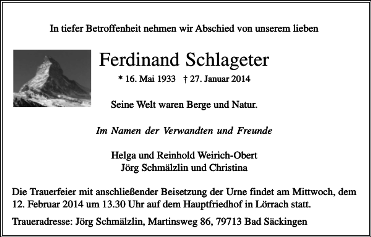 <p>In tiefer Betroffenheit nehmen wir Abschied von unserem lieben</p><p>Ferdinand Schlageter<br />* 16. Mai 1933 † 27. Januar 2014</p><p>Seine Welt waren Berge und Natur.<br />Im Namen der Verwandten und Freunde<br />Helga und Reinhold Weirich-Obert<br />Jörg Schmälzlin und Christina<br />Die Trauerfeier mit anschließender Beisetzung der Urne findet am Mittwoch, dem<br />12. Februar 2014 um 13.30 Uhr auf dem Hauptfriedhof in Lörrach statt.<br />Traueradresse: Jörg Schmälzlin, Martinsweg 86, 79713 Bad Säckingen</p>