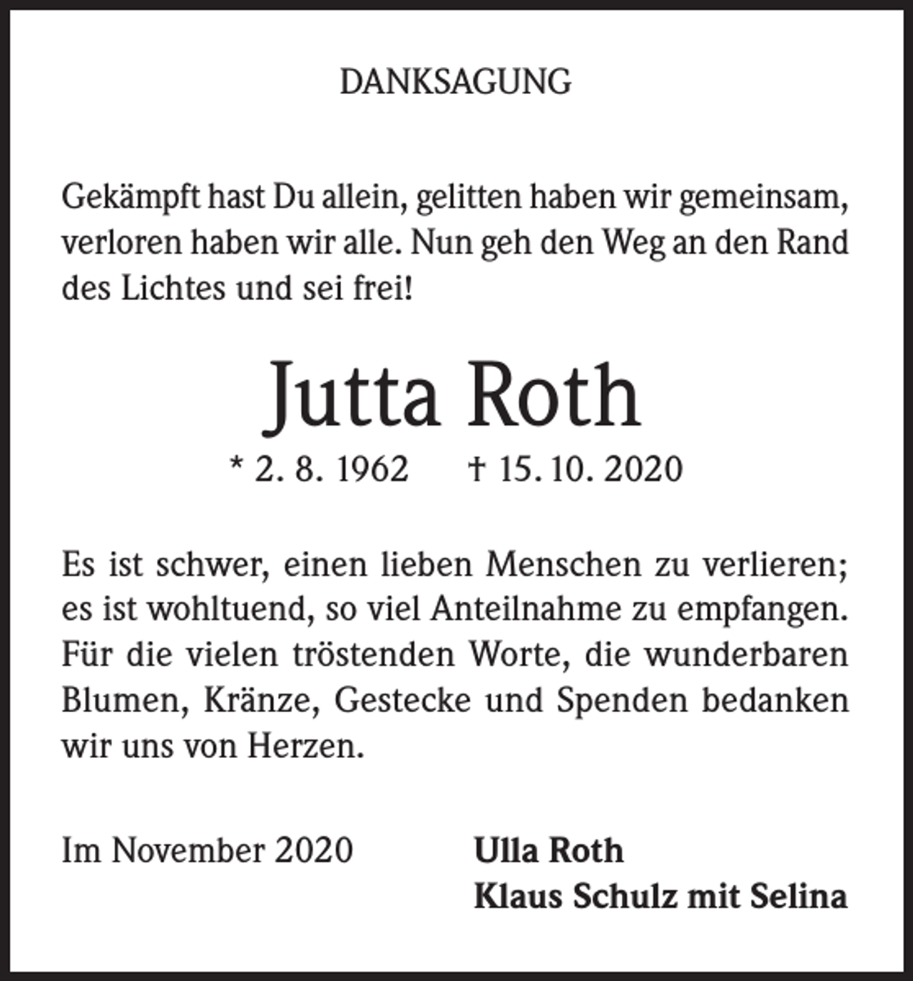 <p>DANKSAGUNG<br />Gekämpft hast Du allein, gelitten haben wir gemeinsam,<br />verloren haben wir alle. Nun geh den Weg an den Rand<br />des Lichtes und sei frei!</p><p>Jutta Roth</p><p>* 2. 8. 1962</p><p>† 15. 10. 2020</p><p>Es ist schwer, einen lieben Menschen zu verlieren;<br />es ist wohltuend, so viel Anteilnahme zu empfangen.<br />Für die vielen tröstenden Worte, die wunderbaren<br />Blumen, Kränze, Gestecke und Spenden bedanken<br />wir uns von Herzen.<br />Im November 2020</p><p>Ulla Roth<br />Klaus Schulz mit Selina</p>