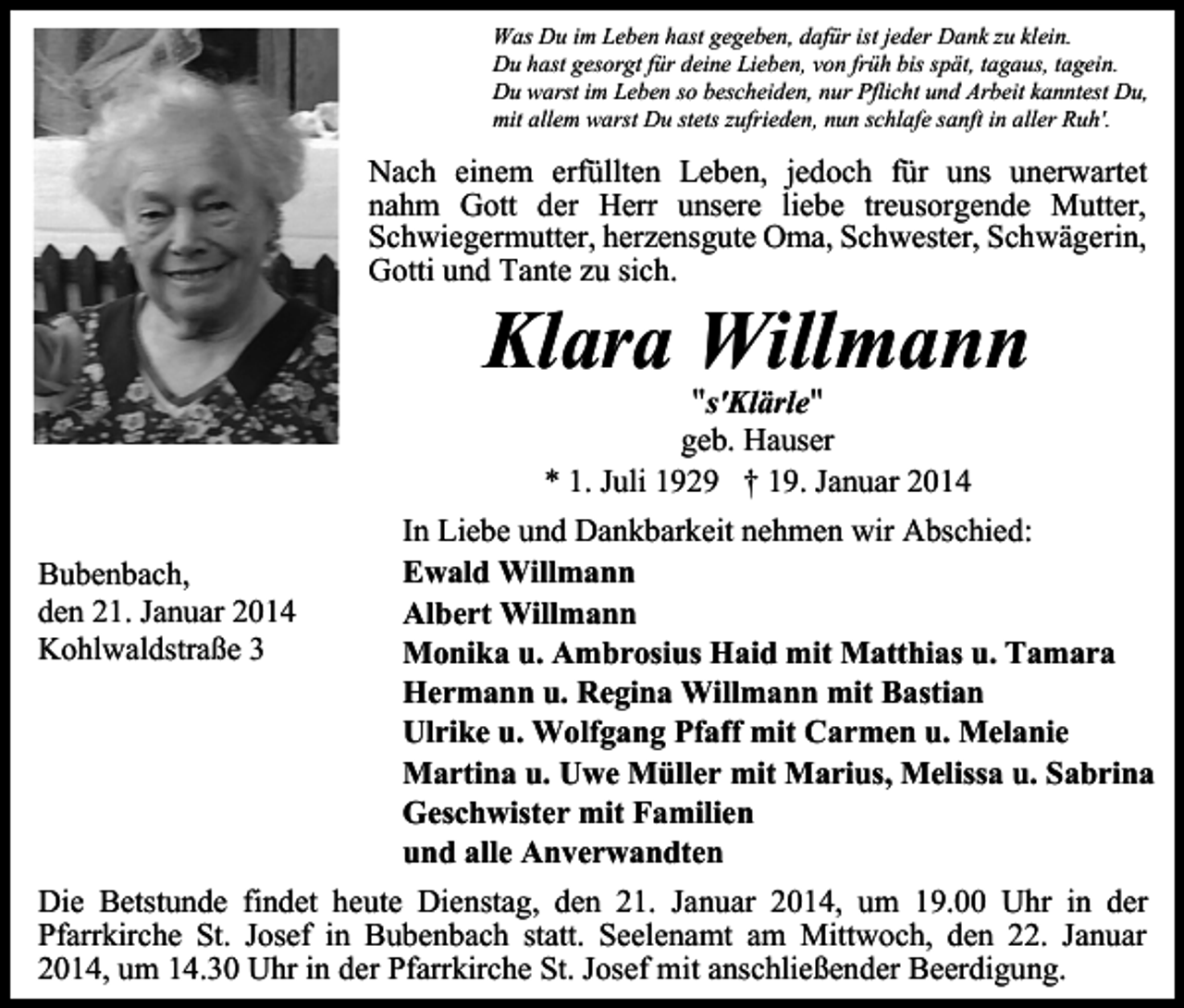 <p>Was Du im Leben hast gegeben, dafür ist jeder Dank zu klein.<br />Du hast gesorgt für deine Lieben, von früh bis spät, tagaus, tagein.<br />Du warst im Leben so bescheiden, nur Pflicht und Arbeit kanntest Du,<br />mit allem warst Du stets zufrieden, nun schlafe sanft in aller Ruh'.</p><p>Nach einem erfüllten Leben, jedoch für uns unerwartet<br />nahm Gott der Herr unsere liebe treusorgende Mutter,<br />Schwiegermutter, herzensgute Oma, Schwester, Schwägerin,<br />Gotti und Tante zu sich.</p><p>Klara Willmann<br />"s'Klärle"</p><p>geb. Hauser<br />* 1. Juli 1929 † 19. Januar 2014<br />Bubenbach,<br />den 21. Januar 2014<br />Kohlwaldstraße 3</p><p>In Liebe und Dankbarkeit nehmen wir Abschied:<br />Ewald Willmann<br />Albert Willmann<br />Monika u. Ambrosius Haid mit Matthias u. Tamara<br />Hermann u. Regina Willmann mit Bastian<br />Ulrike u. Wolfgang Pfaff mit Carmen u. Melanie<br />Martina u. Uwe Müller mit Marius, Melissa u. Sabrina<br />Geschwister mit Familien<br />und alle Anverwandten</p><p>Die Betstunde findet heute Dienstag, den 21. Januar 2014, um 19.00 Uhr in der<br />Pfarrkirche St. Josef in Bubenbach statt. Seelenamt am Mittwoch, den 22. Januar<br />2014, um 14.30 Uhr in der Pfarrkirche St. Josef mit anschließender Beerdigung.</p>