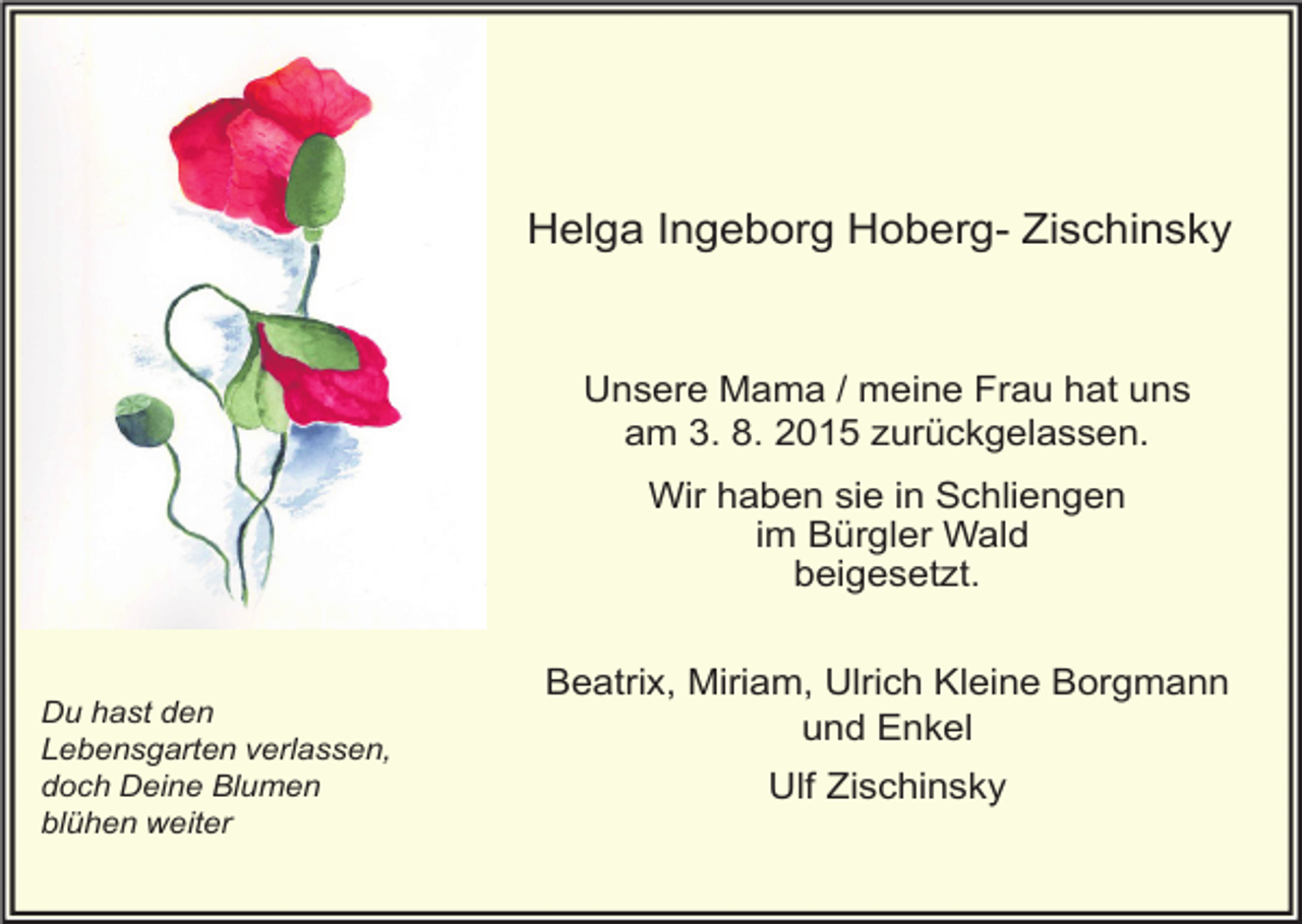 <p>Helga Ingeborg Hoberg- Zischinsky</p><p>Unsere Mama / meine Frau hat uns<br />am 3. 8. 2015 zurückgelassen.<br />Wir haben sie in Schliengen<br />im Bürgler Wald<br />beigesetzt.</p><p>Du hast den<br />Lebensgarten verlassen,<br />doch Deine Blumen<br />blühen weiter</p><p>Beatrix, Miriam, Ulrich Kleine Borgmann<br />und Enkel<br />Ulf Zischinsky</p>