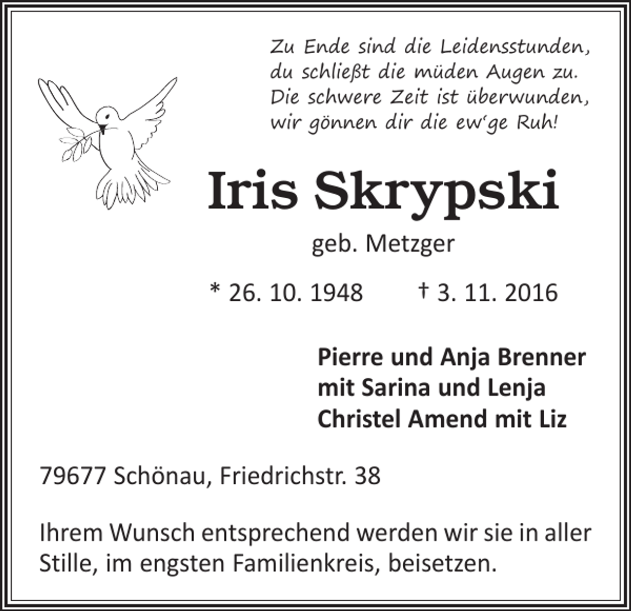 <p>Zu Ende sind die Leidensstunden,<br />du schließt die müden Augen zu.<br />Die schwere Zeit ist überwunden,<br />wir gönnen dir die ew‘ge Ruh!</p><p>Iris Skrypski<br />geb. Metzger<br />* 26. 10. 1948 † 3. 11. 2016<br />Pierre und Anja Brenner<br />mit Sarina und Lenja<br />Christel Amend mit Liz<br />79677 Schönau, Friedrichstr. 38<br />Ihrem Wunsch entsprechend werden wir sie in aller<br />Stille, im engsten Familienkreis, beisetzen.</p>