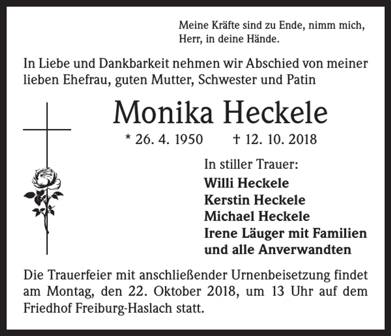 <p>Meine Kräfte sind zu Ende, nimm mich,<br />Herr, in deine Hände.</p><p>In Liebe und Dankbarkeit nehmen wir Abschied von meiner<br />lieben Ehefrau, guten Mutter, Schwester und Patin</p><p>Monika Heckele<br />* 26. 4. 1950 † 12. 10. 2018</p><p>In stiller Trauer:<br />Willi Heckele<br />Kerstin Heckele<br />Michael Heckele<br />Irene Läuger mit Familien<br />und alle Anverwandten<br />Die Trauerfeier mit anschließender Urnenbeisetzung findet<br />am Montag, den 22. Oktober 2018, um 13 Uhr auf dem<br />Friedhof Freiburg-Haslach statt.</p>
