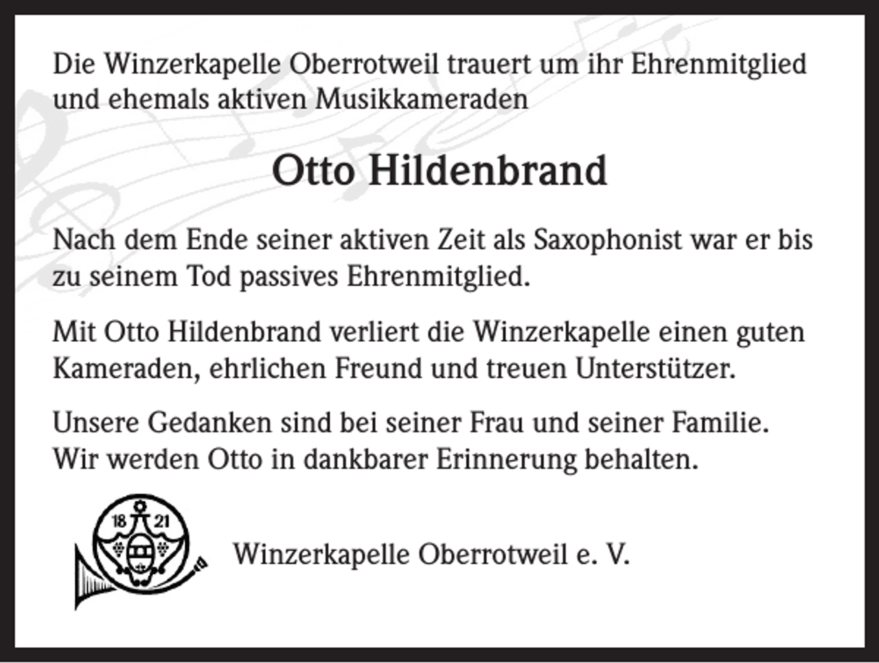 <p>Die Winzerkapelle Oberrotweil trauert um ihr Ehrenmitglied<br />und ehemals aktiven Musikkameraden</p><p>Otto Hildenbrand<br />Nach dem Ende seiner aktiven Zeit als Saxophonist war er bis<br />zu seinem Tod passives Ehrenmitglied.<br />Mit Otto Hildenbrand verliert die Winzerkapelle einen guten<br />Kameraden, ehrlichen Freund und treuen Unterstützer.<br />Unsere Gedanken sind bei seiner Frau und seiner Familie.<br />Wir werden Otto in dankbarer Erinnerung behalten.<br />Winzerkapelle Oberrotweil e. V.</p>