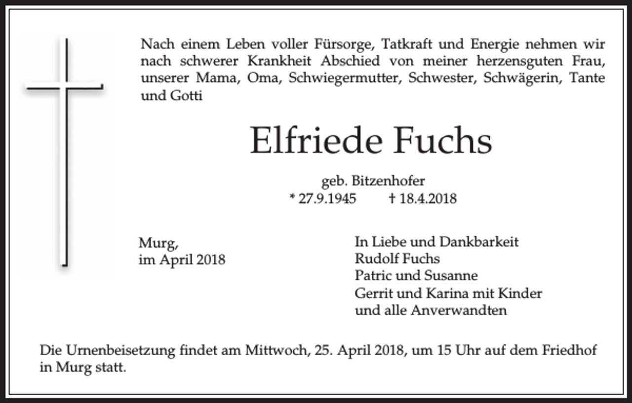 <p>Nach einem Leben voller Fürsorge, Tatkraft und Energie nehmen wir<br />nach schwerer Krankheit Abschied von meiner herzensguten Frau,<br />unserer Mama, Oma, Schwiegermutter, Schwester, Schwägerin, Tante<br />und Gotti</p><p>Elfriede Fuchs<br />geb. Bitzenhofer<br />* 27.9.1945<br />† 18.4.2018<br />Murg,<br />im April 2018</p><p>In Liebe und Dankbarkeit<br />Rudolf Fuchs<br />Patric und Susanne<br />Gerrit und Karina mit Kinder<br />und alle Anverwandten</p><p>Die Urnenbeisetzung findet am Mittwoch, 25. April 2018, um 15 Uhr auf dem Friedhof<br />in Murg statt.</p>