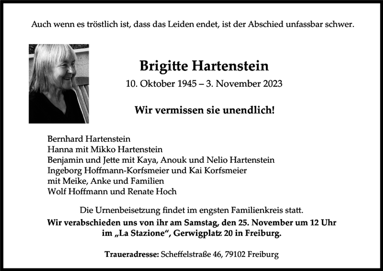 <p>Auch wenn es tröstlich ist, dass das Leiden endet, ist der Abschied unfassbar schwer.</p><p>Brigitte Hartenstein<br />10. Oktober 1945 – 3. November 2023</p><p>Wir vermissen sie unendlich!<br />Bernhard Hartenstein<br />Hanna mit Mikko Hartenstein<br />Benjamin und Jette mit Kaya, Anouk und Nelio Hartenstein<br />Ingeborg Hoffmann-Korfsmeier und Kai Korfsmeier<br />mit Meike, Anke und Familien<br />Wolf Hoffmann und Renate Hoch<br />Die Urnenbeisetzung findet im engsten Familienkreis statt.<br />Wir verabschieden uns von ihr am Samstag, den 25. November um 12 Uhr<br />im „La Stazione“, Gerwigplatz 20 in Freiburg.<br />Traueradresse: Scheffelstraße 46, 79102 Freiburg</p>