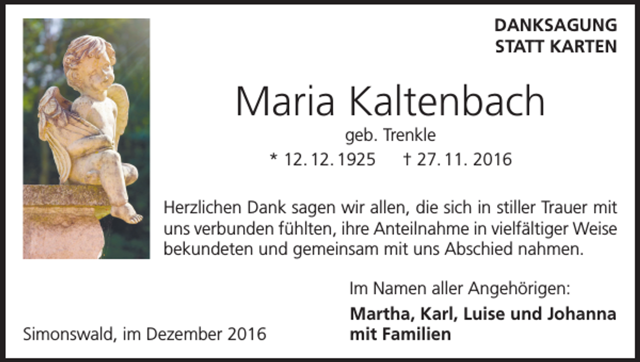 <p>DANKSAGUNG<br />STATT KARTEN</p><p>Maria Kaltenbach<br />geb. Trenkle<br />* 12. 12. 1925 † 27. 11. 2016<br />Herzlichen Dank sagen wir allen, die sich in stiller Trauer mit<br />uns verbunden fühlten, ihre Anteilnahme in vielfältiger Weise<br />bekundeten und gemeinsam mit uns Abschied nahmen.</p><p>Simonswald, im Dezember 2016</p><p>Im Namen aller Angehörigen:<br />Martha, Karl, Luise und Johanna<br />mit Familien</p>