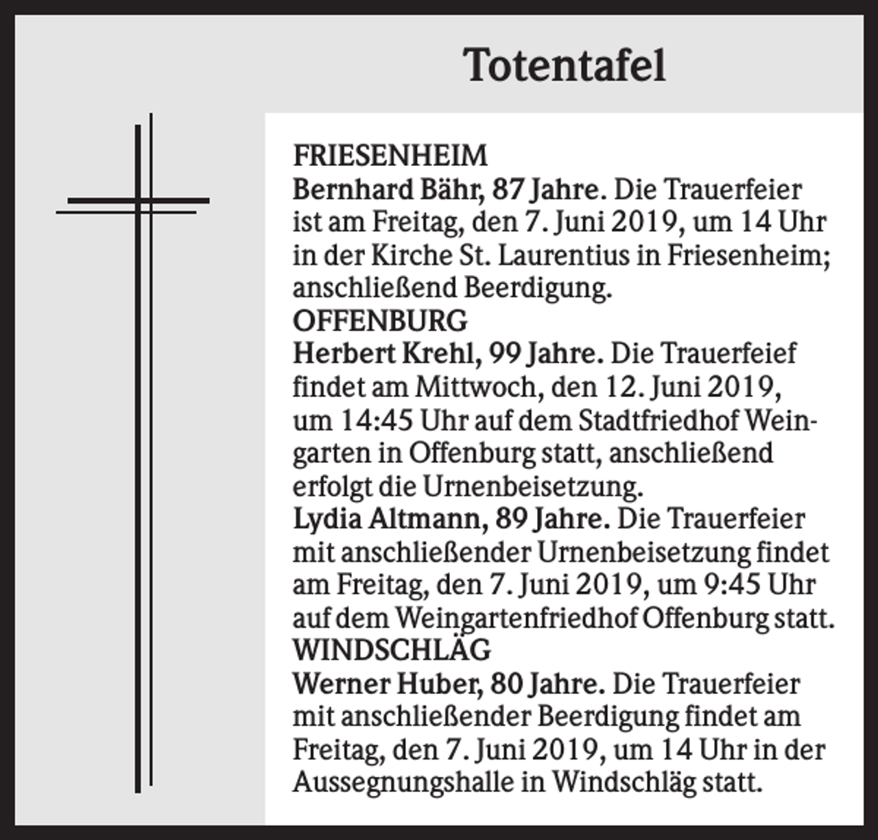 <p>Totentafel<br />FRIESENHEIM<br />Bernhard Bähr, 87 Jahre. Die Trauerfeier<br />ist am Freitag, den 7. Juni 2019, um 14 Uhr<br />in der Kirche St. Laurentius in Friesenheim;<br />anschließend Beerdigung.<br />OFFENBURG<br />Herbert Krehl, 99 Jahre. Die Trauerfeief<br />findet am Mittwoch, den 12. Juni 2019,<br />um 14:45 Uhr auf dem Stadtfriedhof Weingarten in Offenburg statt, anschließend<br />erfolgt die Urnenbeisetzung.<br />Lydia Altmann, 89 Jahre. Die Trauerfeier<br />mit anschließender Urnenbeisetzung findet<br />am Freitag, den 7. Juni 2019, um 9:45 Uhr<br />auf dem Weingartenfriedhof Offenburg statt.<br />WINDSCHLÄG<br />Werner Huber, 80 Jahre. Die Trauerfeier<br />mit anschließender Beerdigung findet am<br />Freitag, den 7. Juni 2019, um 14 Uhr in der<br />Aussegnungshalle in Windschläg statt.</p>