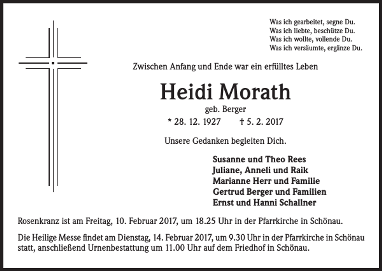 <p>Was ich gearbeitet, segne Du.<br />Was ich liebte, beschütze Du.<br />Was ich wollte, vollende Du.<br />Was ich versäumte, ergänze Du.</p><p>Zwischen Anfang und Ende war ein erfülltes Leben</p><p>Heidi Morath<br />geb. Berger<br />* 28. 12. 1927 † 5. 2. 2017</p><p>Unsere Gedanken begleiten Dich.<br />Susanne und Theo Rees<br />Juliane, Anneli und Raik<br />Marianne Herr und Familie<br />Gertrud Berger und Familien<br />Ernst und Hanni Schallner</p><p>Rosenkranz ist am Freitag, 10. Februar 2017, um 18.25 Uhr in der Pfarrkirche in Schönau.<br />Die Heilige Messe findet am Dienstag, 14. Februar 2017, um 9.30 Uhr in der Pfarrkirche in Schönau<br />statt, anschließend Urnenbestattung um 11.00 Uhr auf dem Friedhof in Schönau.</p>