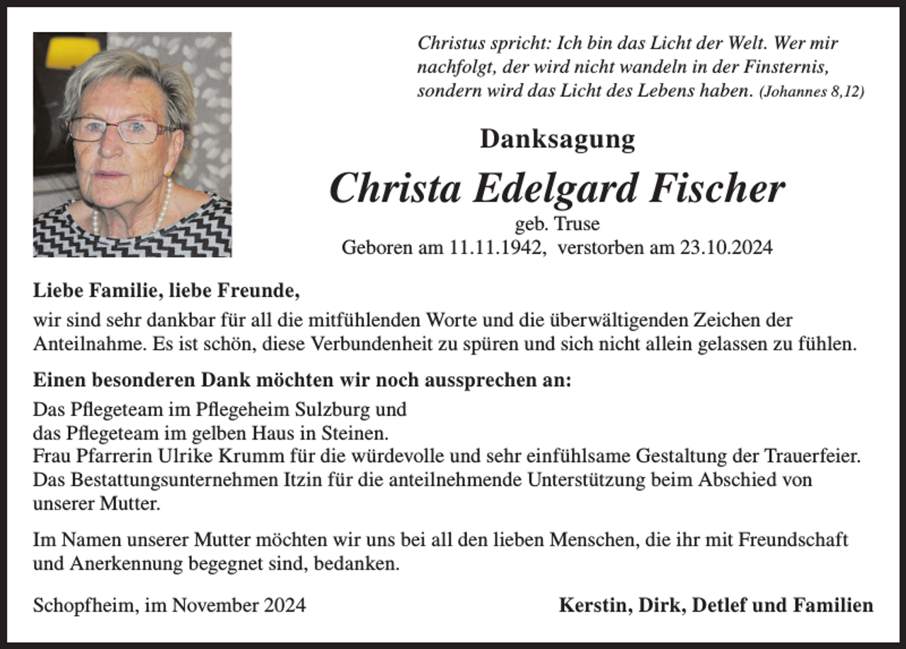 <p>Christus spricht: Ich bin das Licht der Welt. Wer mir<br />nachfolgt, der wird nicht wandeln in der Finsternis,<br />sondern wird das Licht des Lebens haben. (Johannes 8,12)</p><p>Danksagung</p><p>Christa Edelgard Fischer<br />geb. Truse<br />Geboren am 11.11.1942, verstorben am 23.10.2024<br />Liebe Familie, liebe Freunde,<br />wir sind sehr dankbar für all die mitfühlenden Worte und die überwältigenden Zeichen der<br />Anteilnahme. Es ist schön, diese Verbundenheit zu spüren und sich nicht allein gelassen zu fühlen.<br />Einen besonderen Dank möchten wir noch aussprechen an:<br />Das Pflegeteam im Pflegeheim Sulzburg und<br />das Pflegeteam im gelben Haus in Steinen.<br />Frau Pfarrerin Ulrike Krumm für die würdevolle und sehr einfühlsame Gestaltung der Trauerfeier.<br />Das Bestattungsunternehmen Itzin für die anteilnehmende Unterstützung beim Abschied von<br />unserer Mutter.<br />Im Namen unserer Mutter möchten wir uns bei all den lieben Menschen, die ihr mit Freundschaft<br />und Anerkennung begegnet sind, bedanken.<br />Schopfheim, im November 2024</p><p>Kerstin, Dirk, Detlef und Familien</p>