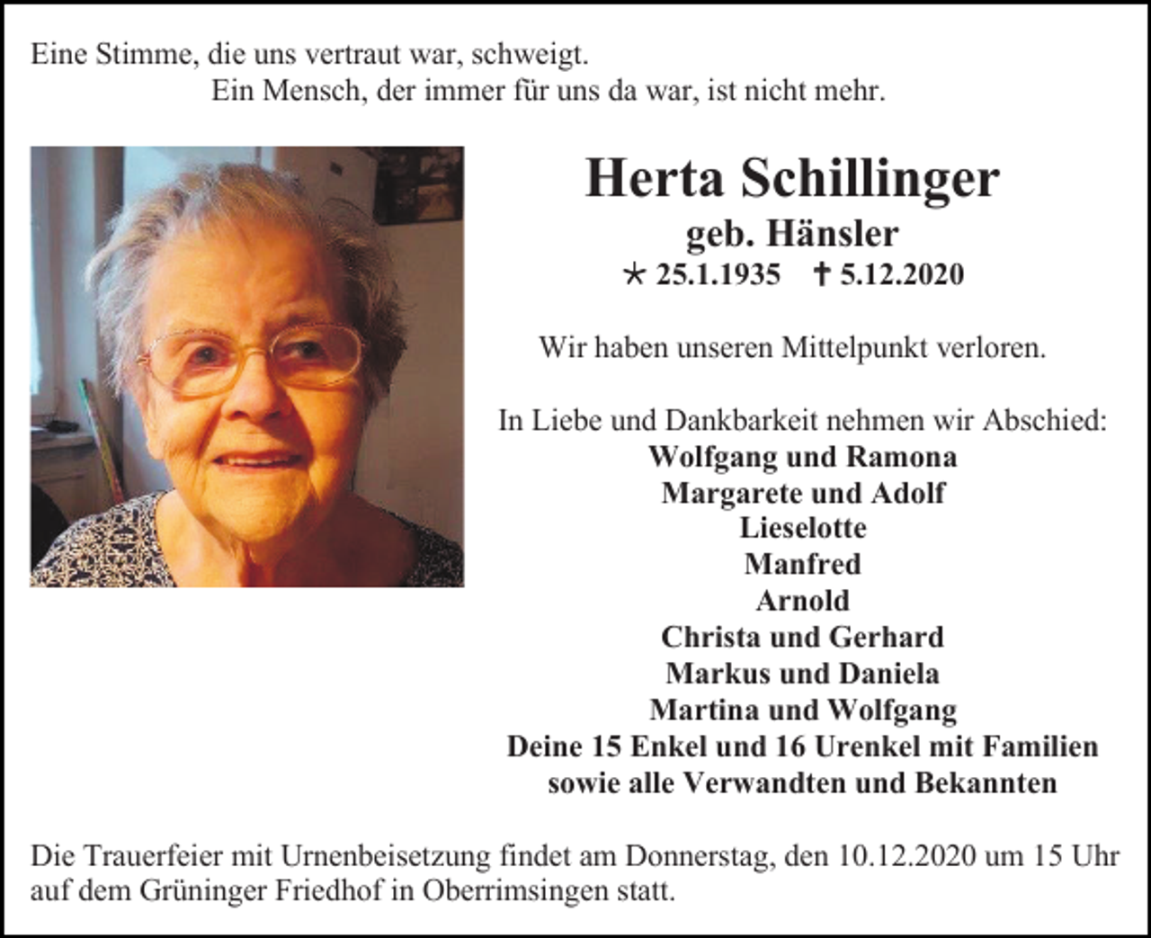<p>Eine Stimme, die uns vertraut war, schweigt.<br />Ein Mensch, der immer für uns da war, ist nicht mehr.</p><p>Herta Schillinger<br />geb. Hänsler<br /> 25.1.1935  5.12.2020<br />Wir haben unseren Mittelpunkt verloren.<br />In Liebe und Dankbarkeit nehmen wir Abschied:<br />Wolfgang und Ramona<br />Margarete und Adolf<br />Lieselotte<br />Manfred<br />Arnold<br />Christa und Gerhard<br />Markus und Daniela<br />Martina und Wolfgang<br />Deine 15 Enkel und 16 Urenkel mit Familien<br />sowie alle Verwandten und Bekannten<br />Die Trauerfeier mit Urnenbeisetzung findet am Donnerstag, den 10.12.2020 um 15 Uhr<br />auf dem Grüninger Friedhof in Oberrimsingen statt.</p>