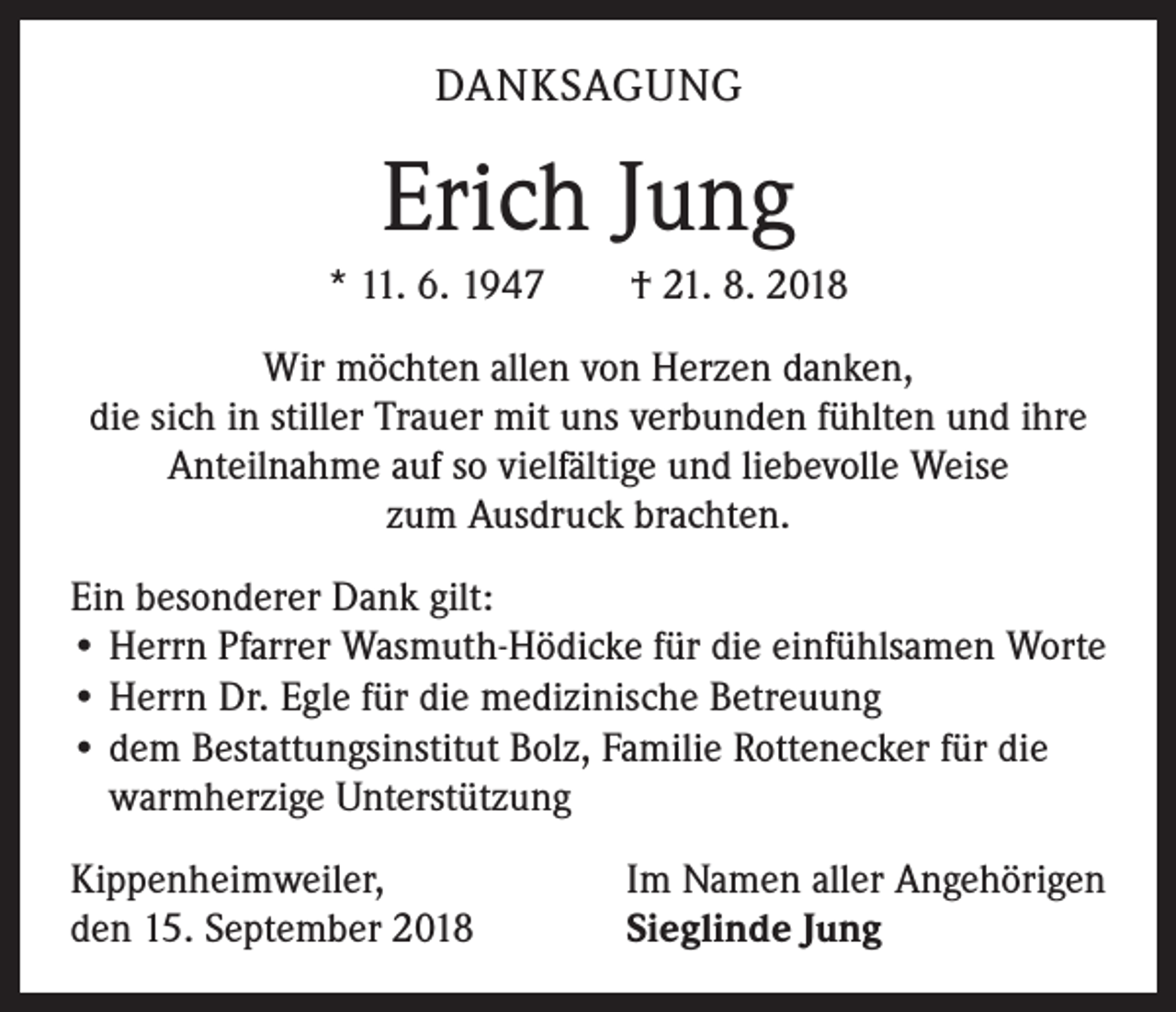 <p>DANKSAGUNG</p><p>Erich Jung<br />* 11. 6. 1947 † 21. 8. 2018<br />Wir möchten allen von Herzen danken,<br />die sich in stiller Trauer mit uns verbunden fühlten und ihre<br />Anteilnahme auf so vielfältige und liebevolle Weise<br />zum Ausdruck brachten.<br />Ein besonderer Dank gilt:<br />• Herrn Pfarrer Wasmuth-Hödicke für die einfühlsamen Worte<br />• Herrn Dr. Egle für die medizinische Betreuung<br />• dem Bestattungsinstitut Bolz, Familie Rottenecker für die<br />warmherzige Unterstützung<br />Kippenheimweiler,<br />den 15. September 2018</p><p>Im Namen aller Angehörigen<br />Sieglinde Jung</p>