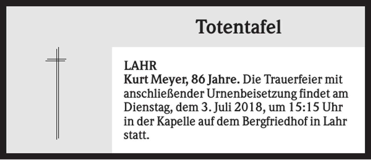 <p>Totentafel<br />LAHR<br />Kurt Meyer, 86 Jahre. Die Trauerfeier mit<br />anschließender Urnenbeisetzung findet am<br />Dienstag, dem 3. Juli 2018, um 15:15 Uhr<br />in der Kapelle auf dem Bergfriedhof in Lahr<br />statt.</p>