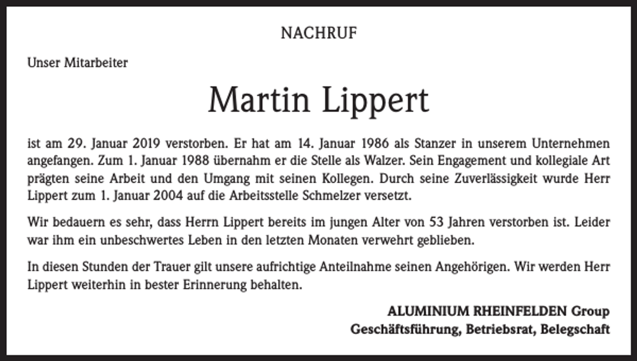 <p>NACHRUF<br />Unser Mitarbeiter</p><p>Martin Lippert<br />ist am 29. Januar 2019 verstorben. Er hat am 14. Januar 1986 als Stanzer in unserem Unternehmen<br />angefangen. Zum 1. Januar 1988 übernahm er die Stelle als Walzer. Sein Engagement und kollegiale Art<br />prägten seine Arbeit und den Umgang mit seinen Kollegen. Durch seine Zuverlässigkeit wurde Herr<br />Lippert zum 1. Januar 2004 auf die Arbeitsstelle Schmelzer versetzt.<br />Wir bedauern es sehr, dass Herrn Lippert bereits im jungen Alter von 53 Jahren verstorben ist. Leider<br />war ihm ein unbeschwertes Leben in den letzten Monaten verwehrt geblieben.<br />In diesen Stunden der Trauer gilt unsere aufrichtige Anteilnahme seinen Angehörigen. Wir werden Herr<br />Lippert weiterhin in bester Erinnerung behalten.<br />ALUMINIUM RHEINFELDEN Group<br />Geschäftsführung, Betriebsrat, Belegschaft</p>