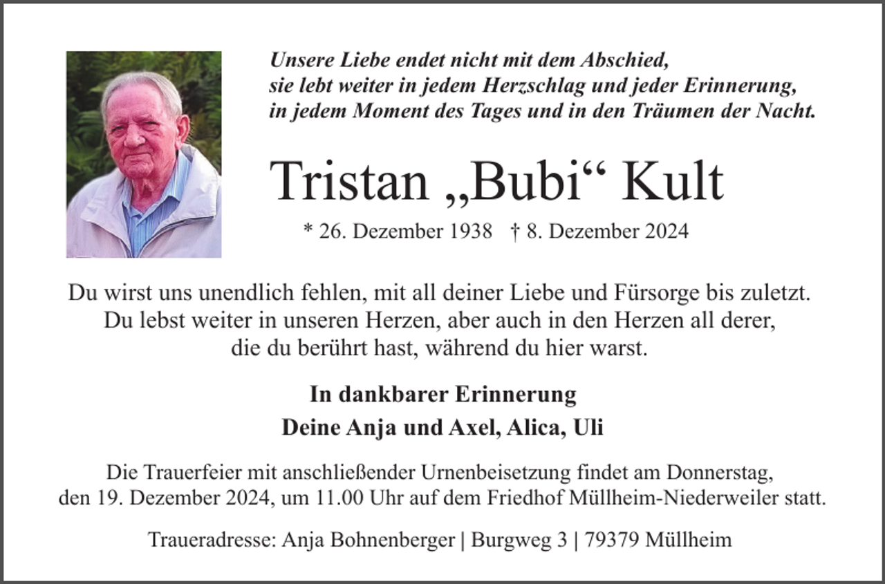 <p>Unsere Liebe endet nicht mit dem Abschied,<br />sie lebt weiter in jedem Herzschlag und jeder Erinnerung,<br />in jedem Moment des Tages und in den Träumen der Nacht.</p><p>Tristan „Bubi“ Kult<br />* 26. Dezember 1938 † 8. Dezember 2024</p><p>Du wirst uns unendlich fehlen, mit all deiner Liebe und Fürsorge bis zuletzt.<br />Du lebst weiter in unseren Herzen, aber auch in den Herzen all derer,<br />die du berührt hast, während du hier warst.<br />In dankbarer Erinnerung<br />Deine Anja und Axel, Alica, Uli<br />Die Trauerfeier mit anschließender Urnenbeisetzung findet am Donnerstag,<br />den 19. Dezember 2024, um 11.00 Uhr auf dem Friedhof Müllheim-Niederweiler statt.<br />Traueradresse: Anja Bohnenberger | Burgweg 3 | 79379 Müllheim</p>