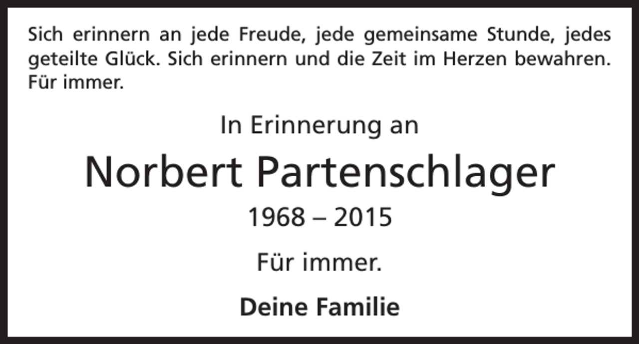 <p>Sich erinnern an jede Freude, jede gemeinsame Stunde, jedes<br />­geteilte Glück. Sich erinnern und die Zeit im Herzen bewahren.<br />Für immer.</p><p>In Erinnerung an</p><p>Norbert Partenschlager<br />1968 – 2015<br />Für immer.<br />Deine Familie</p>