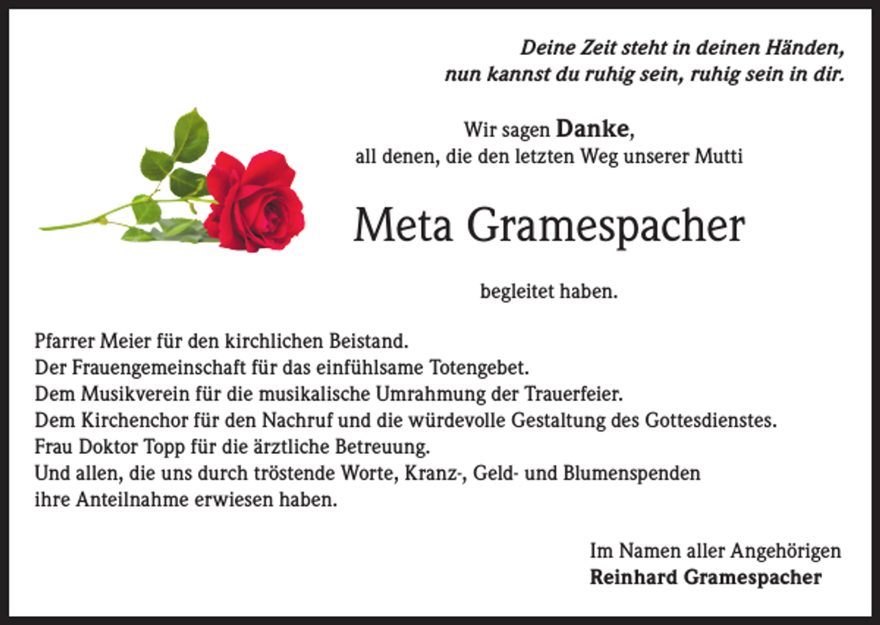 <p>Deine Zeit steht in deinen Händen,<br />nun kannst du ruhig sein, ruhig sein in dir.<br />Wir sagen Danke,<br />all denen, die den letzten Weg unserer Mutti</p><p>Meta Gramespacher<br />begleitet haben.<br />Pfarrer Meier für den kirchlichen Beistand.<br />Der Frauengemeinschaft für das einfühlsame Totengebet.<br />Dem Musikverein für die musikalische Umrahmung der Trauerfeier.<br />Dem Kirchenchor für den Nachruf und die würdevolle Gestaltung des Gottesdienstes.<br />Frau Doktor Topp für die ärztliche Betreuung.<br />Und allen, die uns durch tröstende Worte, Kranz-, Geld- und Blumenspenden<br />ihre Anteilnahme erwiesen haben.<br />Im Namen aller Angehörigen<br />Reinhard Gramespacher</p>