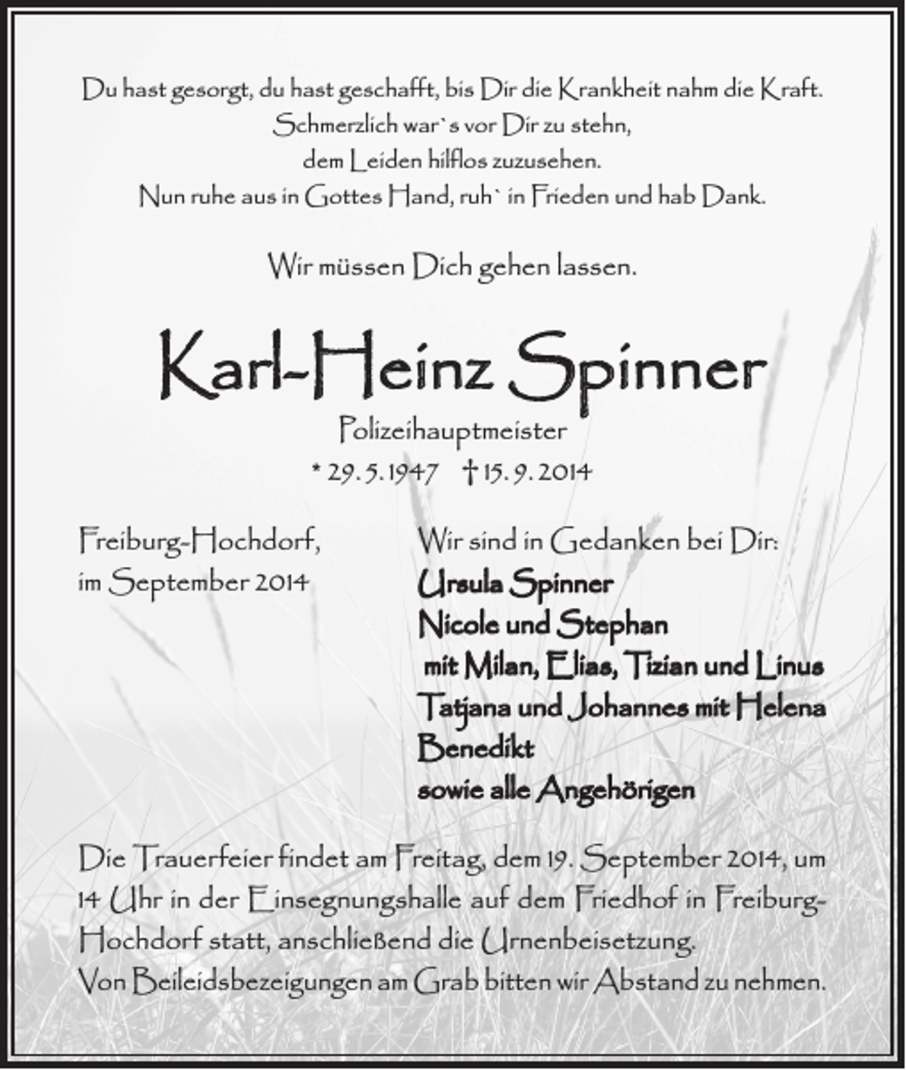 <p>Du hast gesorgt, du hast geschafft, bis Dir die Krankheit nahm die Kraft.<br />Schmerzlich war`s vor Dir zu stehn,<br />dem Leiden hilflos zuzusehen.<br />Nun ruhe aus in Gottes Hand, ruh` in Frieden und hab Dank.</p><p>Wir müssen Dich gehen lassen.</p><p>Karl-Heinz Spinner<br />Polizeihauptmeister<br />* 29. 5. 1947 † 15. 9. 2014</p><p>Freiburg-Hochdorf,<br />Wir sind in Gedanken bei Dir:<br />im September 2014<br />Ursula Spinner</p><p>Nicole und Stephan</p><p>mit Milan, Elias, Tizian und Linus</p><p>Tatjana und Johannes mit Helena<br />Benedikt</p><p>sowie alle Angehörigen<br />Die Trauerfeier findet am Freitag, dem 19. September 2014, um<br />14 Uhr in der Einsegnungshalle auf dem Friedhof in FreiburgHochdorf statt, anschließend die Urnenbeisetzung.<br />Von Beileidsbezeigungen am Grab bitten wir Abstand zu nehmen.</p>