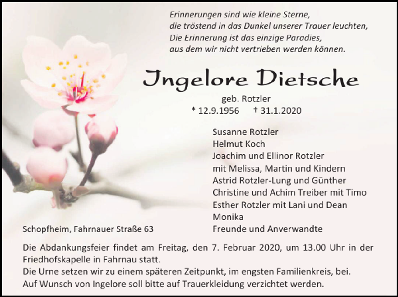 <p>Erinnerungen sind wie kleine Sterne,<br />die tröstend in das Dunkel unserer Trauer leuchten,<br />Die Erinnerung ist das einzige Paradies,<br />aus dem wir nicht vertrieben werden können.</p><p>Ingelore Dietsche<br />geb. Rotzler<br />* 12.9.1956 † 31.1.2020</p><p>Schopfheim, Fahrnauer Straße 63</p><p>Susanne Rotzler<br />Helmut Koch<br />Joachim und Ellinor Rotzler<br />mit Melissa, Martin und Kindern<br />Astrid Rotzler-Lung und Günther<br />Christine und Achim Treiber mit Timo<br />Esther Rotzler mit Lani und Dean<br />Monika<br />Freunde und Anverwandte</p><p>Die Abdankungsfeier findet am Freitag, den 7. Februar 2020, um 13.00 Uhr in der<br />Friedhofskapelle in Fahrnau statt.<br />Die Urne setzen wir zu einem späteren Zeitpunkt, im engsten Familienkreis, bei.<br />Auf Wunsch von Ingelore soll bitte auf Trauerkleidung verzichtet werden.</p>