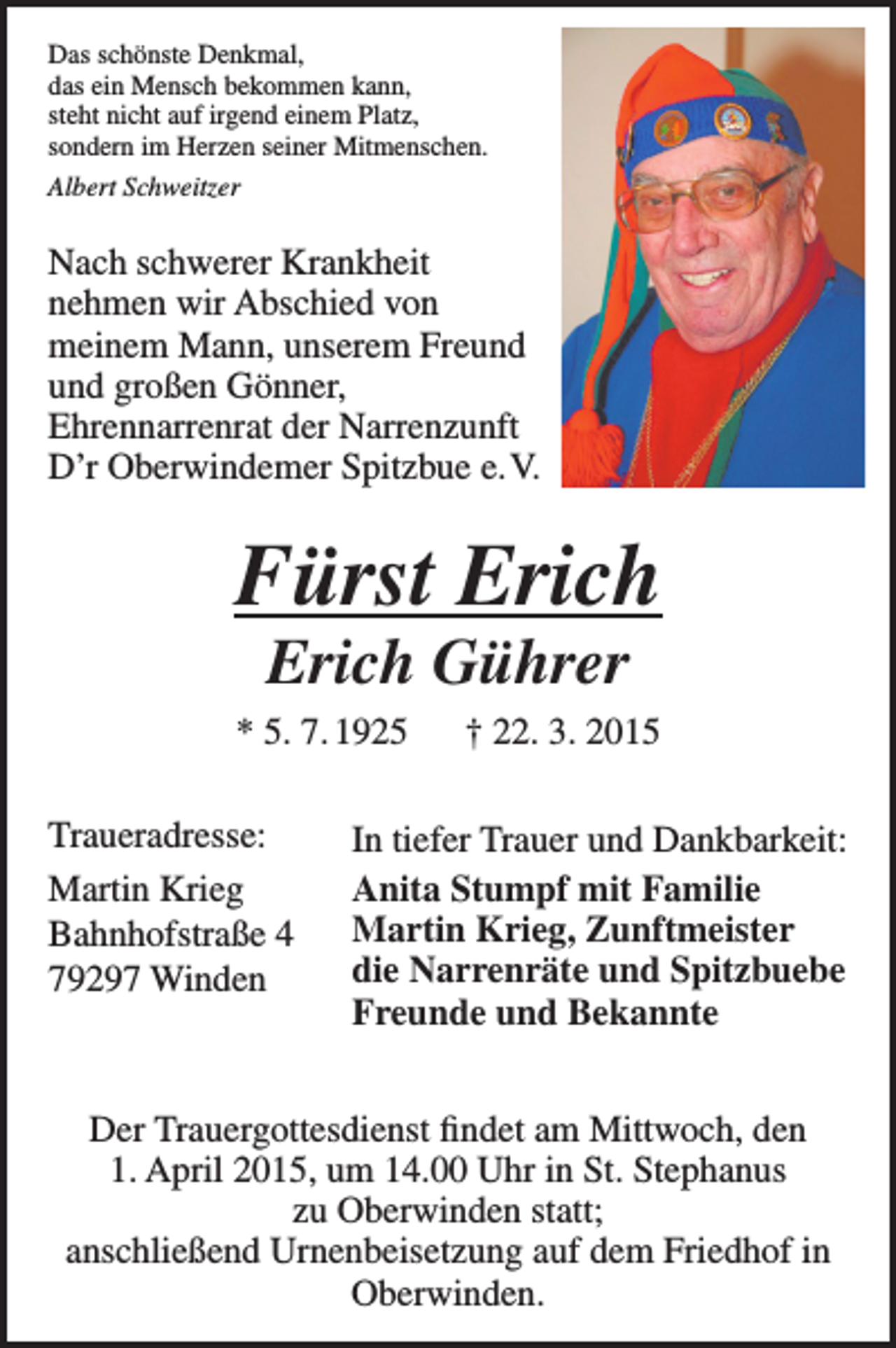 <p>Das schönste Denkmal,<br />das ein Mensch bekommen kann,<br />steht nicht auf irgend einem Platz,<br />sondern im Herzen seiner Mitmenschen.<br />Albert Schweitzer</p><p>Nach schwerer Krankheit<br />­nehmen wir Abschied von<br />meinem Mann, unserem Freund<br />und großen Gönner,<br />Ehren­narrenrat der Narrenzunft<br />D’r Oberwindemer Spitzbue e. V.</p><p>Fürst Erich<br />Erich Gührer</p><p>* 5. 7. 1925 † 22. 3. 2015<br />Traueradresse:</p><p>Martin<br />Krieg</p><p>Bahnhofstraße<br />4</p><p>79297<br />Winden</p><p>In tiefer Trauer und Dankbarkeit:<br />Anita Stumpf mit Familie<br />Martin Krieg, Zunftmeister<br />die Narrenräte und Spitzbuebe<br />Freunde und Bekannte</p><p>Der Trauergottesdienst findet am Mittwoch, den<br />1. April 2015, um 14.00 Uhr in St. Stephanus<br />zu Oberwinden statt;<br />anschließend Urnenbeisetzung auf dem Friedhof in<br />Oberwinden.</p>