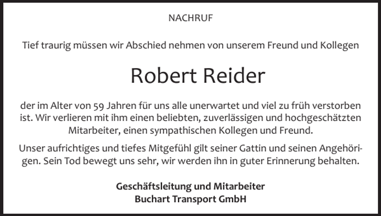 <p>NACHRUF<br />Tief traurig müssen wir Abschied nehmen von unserem Freund und Kollegen</p><p>Robert Reider<br />der im Alter von 59 Jahren für uns alle unerwartet und viel zu früh verstorben<br />ist. Wir verlieren mit ihm einen beliebten, zuverlässigen und hochgeschätzten<br />Mitarbeiter, einen sympathischen Kollegen und Freund.<br />Unser aufrichtiges und tiefes Mitgefühl gilt seiner Gattin und seinen Angehörigen. Sein Tod bewegt uns sehr, wir werden ihn in guter Erinnerung behalten.<br />Geschäftsleitung und Mitarbeiter<br />Buchart Transport GmbH</p>
