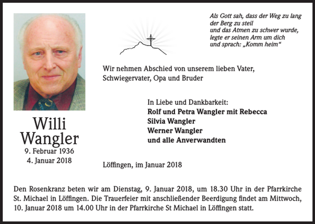 <p>Als Gott sah, dass der Weg zu lang<br />der Berg zu steil<br />und das Atmen zu schwer wurde,<br />legte er seinen Arm um dich<br />und sprach: „Komm heim“</p><p>Wir nehmen Abschied von unserem lieben Vater,<br />Schwiegervater, Opa und Bruder</p><p>Willi<br />Wangler<br />9. Februar 1936<br />4. Januar 2018</p><p>In Liebe und Dankbarkeit:<br />Rolf und Petra Wangler mit Rebecca<br />Silvia Wangler<br />Werner Wangler<br />und alle Anverwandten<br />Löffingen, im Januar 2018</p><p>Den Rosenkranz beten wir am Dienstag, 9. Januar 2018, um 18.30 Uhr in der Pfarrkirche<br />St. Michael in Löffingen. Die Trauerfeier mit anschließender Beerdigung findet am Mittwoch,<br />10. Januar 2018 um 14.00 Uhr in der Pfarrkirche St Michael in Löffingen statt.</p>