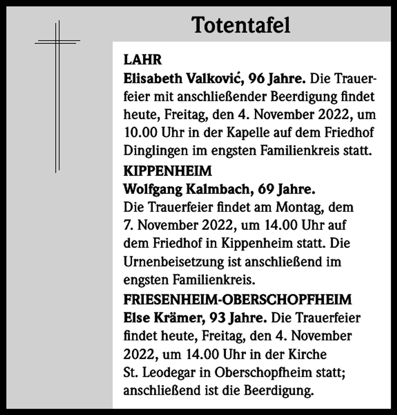 <p>Totentafel<br />Totentafel<br />LAHR<br />´ 96 Jahre. Die TrauerElisabeth Valkovic,<br />feier mit anschließender Beerdigung findet<br />heute, Freitag, den 4. November 2022, um<br />10.00 Uhr in der Kapelle auf dem Friedhof<br />Dinglingen im engsten Familienkreis statt.<br />KIPPENHEIM<br />Wolfgang Kalmbach, 69 Jahre.<br />Die Trauerfeier findet am Montag, dem<br />7. November 2022, um 14.00 Uhr auf<br />dem Friedhof in Kippenheim statt. Die<br />Urnenbeisetzung ist anschließend im<br />engsten Familienkreis.<br />FRIESENHEIM-OBERSCHOPFHEIM<br />Else Krämer, 93 Jahre. Die Trauerfeier<br />findet heute, Freitag, den 4. November<br />2022, um 14.00 Uhr in der Kirche<br />St. Leodegar in Oberschopfheim statt;<br />anschließend ist die Beerdigung.</p>